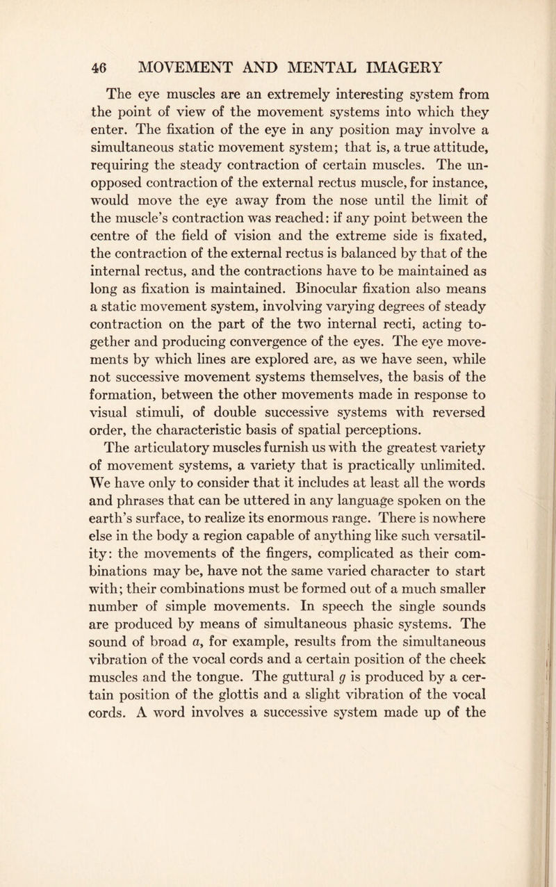 The eye muscles are an extremely interesting system from the point of view of the movement systems into which they enter. The fixation of the eye in any position may involve a simultaneous static movement system; that is, a true attitude, requiring the steady contraction of certain muscles. The un¬ opposed contraction of the external rectus muscle, for instance, would move the eye away from the nose until the limit of the muscle’s contraction was reached: if any point between the centre of the field of vision and the extreme side is fixated, the contraction of the external rectus is balanced by that of the internal rectus, and the contractions have to be maintained as long as fixation is maintained. Binocular fixation also means a static movement system, involving varying degrees of steady contraction on the part of the two internal recti, acting to¬ gether and producing convergence of the eyes. The eye move¬ ments by which lines are explored are, as we have seen, while not successive movement systems themselves, the basis of the formation, between the other movements made in response to visual stimuli, of double successive systems with reversed order, the characteristic basis of spatial perceptions. The articulatory muscles furnish us with the greatest variety of movement systems, a variety that is practically unlimited. We have only to consider that it includes at least all the words and phrases that can be uttered in any language spoken on the earth’s surface, to realize its enormous range. There is nowhere else in the body a region capable of anything like such versatil¬ ity: the movements of the fingers, complicated as their com¬ binations may be, have not the same varied character to start with; their combinations must be formed out of a much smaller number of simple movements. In speech the single sounds are produced by means of simultaneous phasic systems. The sound of broad a, for example, results from the simultaneous vibration of the vocal cords and a certain position of the cheek muscles and the tongue. The guttural g is produced by a cer¬ tain position of the glottis and a slight vibration of the vocal cords. A word involves a successive system made up of the