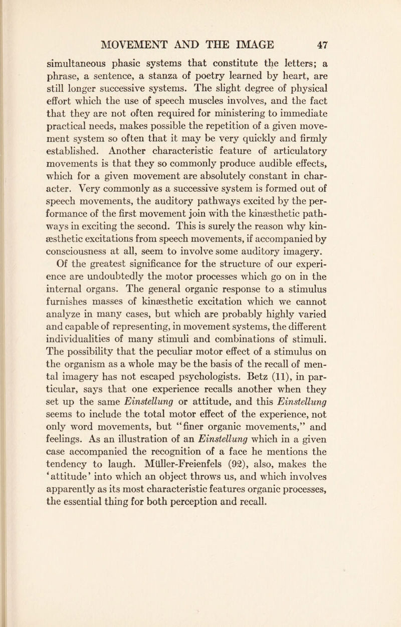 simultaneous phasic systems that constitute the letters; a phrase, a sentence, a stanza of poetry learned by heart, are still longer successive systems. The slight degree of physical effort which the use of speech muscles involves, and the fact that they are not often required for ministering to immediate practical needs, makes possible the repetition of a given move¬ ment system so often that it may be very quickly and firmly established. Another characteristic feature of articulatory movements is that they so commonly produce audible effects, which for a given movement are absolutely constant in char¬ acter. Very commonly as a successive system is formed out of speech movements, the auditory pathways excited by the per¬ formance of the first movement join with the kinsesthetic path¬ ways in exciting the second. This is surely the reason why kin¬ sesthetic excitations from speech movements, if accompanied by consciousness at all, seem to involve some auditory imagery. Of the greatest significance for the structure of our experi¬ ence are undoubtedly the motor processes which go on in the internal organs. The general organic response to a stimulus furnishes masses of kinsesthetic excitation which we cannot analyze in many cases, but which are probably highly varied and capable of representing, in movement systems, the different individualities of many stimuli and combinations of stimuli. The possibility that the peculiar motor effect of a stimulus on the organism as a whole may be the basis of the recall of men¬ tal imagery has not escaped psychologists. Betz (11), in par¬ ticular, says that one experience recalls another when they set up the same Einstellung or attitude, and this Einstellung seems to include the total motor effect of the experience, not only word movements, but “finer organic movements,” and feelings. As an illustration of an Einstellung which in a given case accompanied the recognition of a face he mentions the tendency to laugh. Miiller-Freienfels (92), also, makes the ‘ attitude ’ into which an object throws us, and which involves apparently as its most characteristic features organic processes, the essential thing for both perception and recall.