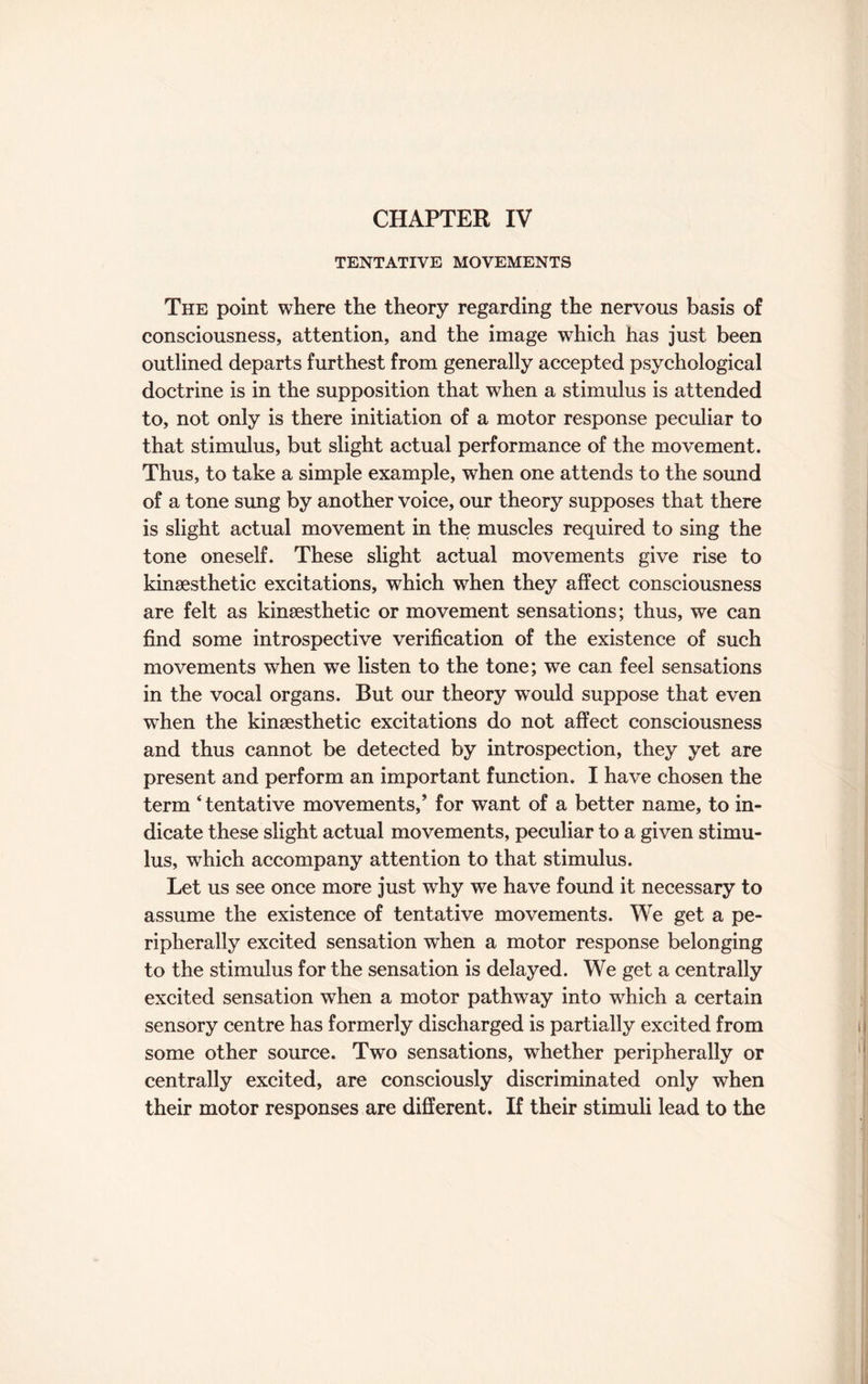 CHAPTER IV TENTATIVE MOVEMENTS The point where the theory regarding the nervous basis of consciousness, attention, and the image which has just been outlined departs furthest from generally accepted psychological doctrine is in the supposition that when a stimulus is attended to, not only is there initiation of a motor response peculiar to that stimulus, but slight actual performance of the movement. Thus, to take a simple example, when one attends to the sound of a tone sung by another voice, our theory supposes that there is slight actual movement in the muscles required to sing the tone oneself. These slight actual movements give rise to kinsesthetic excitations, which when they affect consciousness are felt as kinsesthetic or movement sensations; thus, we can find some introspective verification of the existence of such movements when we listen to the tone; we can feel sensations in the vocal organs. But our theory would suppose that even when the kinsesthetic excitations do not affect consciousness and thus cannot be detected by introspection, they yet are present and perform an important function. I have chosen the term ‘ tentative movements,’ for want of a better name, to in¬ dicate these slight actual movements, peculiar to a given stimu¬ lus, which accompany attention to that stimulus. Let us see once more just why we have found it necessary to assume the existence of tentative movements. We get a pe¬ ripherally excited sensation when a motor response belonging to the stimulus for the sensation is delayed. We get a centrally excited sensation when a motor pathway into wrhich a certain sensory centre has formerly discharged is partially excited from some other source. Two sensations, whether peripherally or centrally excited, are consciously discriminated only when their motor responses are different. If their stimuli lead to the