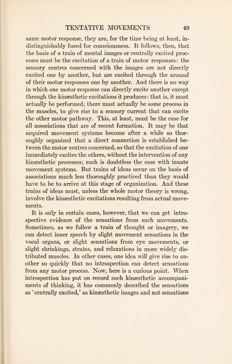 same motor response, they are, for the time being at least, in- distinguishably fused for consciousness. It follows, then, that the basis of a train of mental images or centrally excited proc¬ esses must be the excitation of a train of motor responses: the sensory centres concerned with the images are not directly excited one by another, but are excited through the arousal of their motor responses one by another. And there is no way in which one motor response can directly excite another except through the kinsesthetic excitations it produces: that is, it must actually be performed; there must actually be some process in the muscles, to give rise to a sensory current that can excite the other motor pathway. This, at least, must be the case for all associations that are of recent formation. It may be that acquired movement systems become after a while so thor¬ oughly organized that a direct connection is established be¬ tween the motor centres concerned, so that the excitation of one immediately excites the others, without the intervention of any kinsesthetic processes; such is doubtless the case with innate movement systems. But trains of ideas occur on the basis of associations much less thoroughly practiced than they would have to be to arrive at this stage of organization. And these trains of ideas must, unless the whole motor theory is wrong, involve the kinsesthetic excitations resulting from actual move¬ ments. It is only in certain cases, however, that we can get intro¬ spective evidence of the sensations from such movements. Sometimes, as we follow a train of thought or imagery, we can detect inner speech by slight movement sensations in the vocal organs, or slight sensations from eye movements, or slight shrinkings, strains, and relaxations in more widely dis¬ tributed muscles. In other cases, one idea will give rise to an¬ other so quickly that no introspection can detect sensations from any motor process. Now, here is a curious point. When introspection has put on record such kinsesthetic accompani¬ ments of thinking, it has commonly described the sensations as ‘centrally excited,’ as kinsesthetic images and not sensations