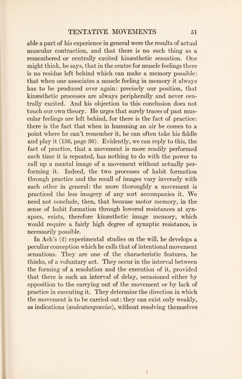able a part of his experience in general were the results of actual muscular contraction, and that there is no such thing as a remembered or centrally excited kinsesthetic sensation. One might think, he says, that in the centre for muscle feelings there is no residue left behind which can make a memory possible: that when one associates a muscle feeling in memory it always has to be produced over again: precisely our position, that kinsesthetic processes are always peripherally and never cen¬ trally excited. And his objection to this conclusion does not touch our own theory. He urges that surely traces of past mus¬ cular feelings are left behind, for there is the fact of practice: there is the fact that when in humming an air he comes to a point where he can’t remember it, he can often take his fiddle and play it (136, page 36). Evidently, we can reply to this, the fact of practice, that a movement is more readily performed each time it is repeated, has nothing to do with the power to call up a mental image of a movement without actually per¬ forming it. Indeed, the two processes of habit formation through practice and the recall of images vary inversely with each other in general: the more thoroughly a movement is practiced the less imagery of any sort accompanies it. We need not conclude, then, that because motor memory, in the sense of habit formation through lowered resistances at syn¬ apses, exists, therefore kinsesthetic image memory, which would require a fairly high degree of synaptic resistance, is necessarily possible. In Ach’s (2) experimental studies on the will, he develops a peculiar conception which he calls that of intentional movement sensations. They are one of the characteristic features, he thinks, of a voluntary act. They occur in the interval between the forming of a resolution and the execution of it, provided that there is such an interval of delay, occasioned either by opposition to the carrying out of the movement or by lack of practice in executing it. They determine the direction in which the movement is to be carried out: they can exist only weakly, as indications (andeutungsweise), without resolving themselves l