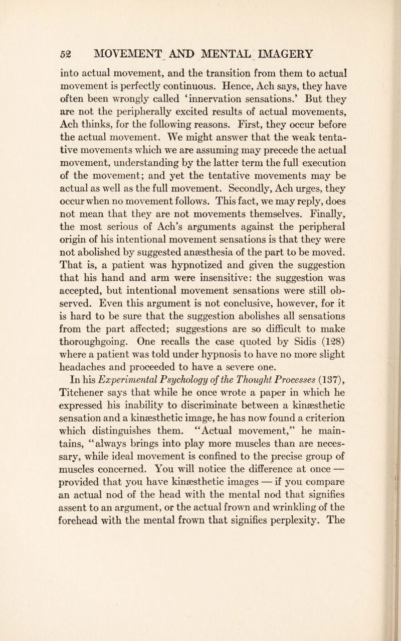 into actual movement, and the transition from them to actual movement is perfectly continuous. Hence, Ach says, they have often been wrongly called ‘innervation sensations.’ But they are not the peripherally excited results of actual movements, Ach thinks, for the following reasons. First, they occur before the actual movement. We might answer that the weak tenta¬ tive movements which we are assuming may precede the actual movement, understanding by the latter term the full execution of the movement; and yet the tentative movements may be actual as well as the full movement. Secondly, Ach urges, they occur when no movement follows. This fact, we may reply, does not mean that they are not movements themselves. Finally, the most serious of Ach’s arguments against the peripheral origin of his intentional movement sensations is that they were not abolished by suggested ansesthesia of the part to be moved. That is, a patient was hypnotized and given the suggestion that his hand and arm were insensitive: the suggestion was accepted, but intentional movement sensations were still ob¬ served. Even this argument is not conclusive, however, for it is hard to be sure that the suggestion abolishes all sensations from the part affected; suggestions are so difficult to make thoroughgoing. One recalls the case quoted by Sidis (128) where a patient was told under hypnosis to have no more slight headaches and proceeded to have a severe one. In his Experimental Psychology of the Thought Processes (187), Titchener says that while he once wrote a paper in which he expressed his inability to discriminate between a kinsesthetic sensation and a kinsesthetic image, he has now found a criterion which distinguishes them. “Actual movement,” he main¬ tains, “always brings into play more muscles than are neces¬ sary, while ideal movement is confined to the precise group of muscles concerned. You will notice the difference at once — provided that you have kinsesthetic images — if you compare an actual nod of the head with the mental nod that signifies assent to an argument, or the actual frown and wrinkling of the forehead with the mental frown that signifies perplexity. The