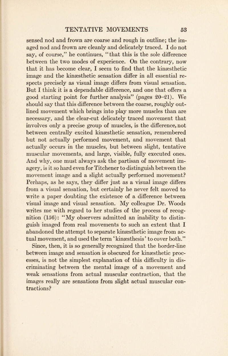 sensed nod and frown are coarse and rough in outline; the im¬ aged nod and frown are cleanly and delicately traced. I do not say, of course,” he continues, “that this is the sole difference between the two modes of experience. On the contrary, now that it has become clear, I seem to find that the kineesthetic image and the kinsesthetic sensation differ in all essential re¬ spects precisely as visual image differs from visual sensation. But I think it is a dependable difference, and one that offers a good starting point for further analysis” (pages 20-21). We should say that this difference between the coarse, roughly out¬ lined movement which brings into play more muscles than are necessary, and the clear-cut delicately traced movement that involves only a precise group of muscles, is the difference, not between centrally excited kinsesthetic sensation, remembered but not actually performed movement, and movement that actually occurs in the muscles, but between slight, tentative muscular movements, and large, visible, fully executed ones. And why, one must always ask the partisan of movement im¬ agery, is it so hard even for Titchener to distinguish between the movement image and a slight actually performed movement? Perhaps, as he says, they differ just as a visual image differs from a visual sensation, but certainly he never felt moved to write a paper doubting the existence of a difference between visual image and visual sensation. My colleague Dr. Woods writes me with regard to her studies of the process of recog¬ nition (156): “My observers admitted an inability to distin¬ guish imaged from real movements to such an extent that I abandoned the attempt to separate kinsesthetic image from ac¬ tual movement, and used the term ‘ kinsesthesis ’ to cover both.” Since, then, it is so generally recognized that the border-line between image and sensation is obscured for kinsesthetic proc¬ esses, is not the simplest explanation of this difficulty in dis¬ criminating between the mental image of a movement and weak sensations from actual muscular contraction, that the images really are sensations from slight actual muscular con¬ tractions?