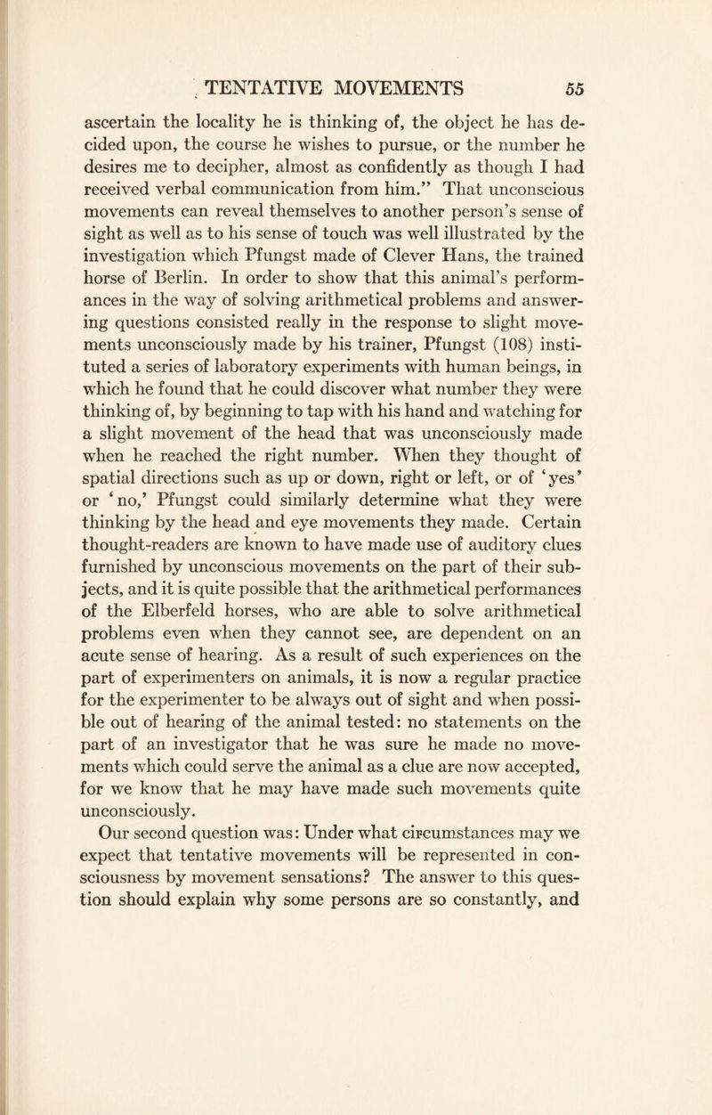 ascertain the locality he is thinking of, the object he has de¬ cided upon, the course he wishes to pursue, or the number he desires me to decipher, almost as confidently as though I had received verbal communication from him.,, That unconscious movements can reveal themselves to another person’s sense of sight as well as to his sense of touch was well illustrated by the investigation which Pfungst made of Clever Hans, the trained horse of Berlin. In order to show that this animal’s perform¬ ances in the way of solving arithmetical problems and answer¬ ing questions consisted really in the response to slight move¬ ments unconsciously made by his trainer, Pfungst (108) insti¬ tuted a series of laboratory experiments with human beings, in which he found that he could discover what number they were thinking of, by beginning to tap with his hand and watching for a slight movement of the head that was unconsciously made when he reached the right number. When they thought of spatial directions such as up or down, right or left, or of ‘ yes ’ or ‘ no,5 Pfungst could similarly determine what they were thinking by the head and eye movements they made. Certain thought-readers are known to have made use of auditory clues furnished by unconscious movements on the part of their sub¬ jects, and it is quite possible that the arithmetical performances of the Elberfeld horses, who are able to solve arithmetical problems even when they cannot see, are dependent on an acute sense of hearing. As a result of such experiences on the part of experimenters on animals, it is now a regular practice for the experimenter to be always out of sight and when possi¬ ble out of hearing of the animal tested: no statements on the part of an investigator that he was sure he made no move¬ ments which could serve the animal as a clue are now accepted, for we know that he may have made such movements quite unconsciously. Our second question was: Under what circumstances may we expect that tentative movements will be represented in con¬ sciousness by movement sensations? The answer to this ques¬ tion should explain why some persons are so constantly, and