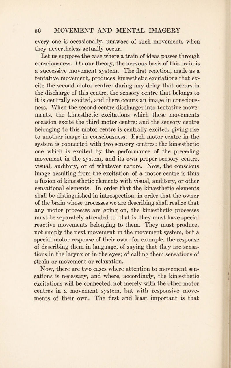 every one is occasionally, unaware of such movements when they nevertheless actually occur. Let us suppose the case where a train of ideas passes through consciousness. On our theory, the nervous basis of this train is a spccessive movement system. The first reaction, made as a tentative movement, produces kinsesthetic excitations that ex¬ cite the second motor centre: during any delay that occurs in the discharge of this centre, the sensory centre that belongs to it is centrally excited, and there occurs an image in conscious¬ ness. When the second centre discharges into tentative move¬ ments, the kinsesthetic excitations which these movements occasion excite the third motor centre: and the sensory centre belonging to this motor centre is centrally excited, giving rise to another image in consciousness. Each motor centre in the system is connected with two sensory centres: the kinsesthetic one which is excited by the performance of the preceding movement in the system, and its own proper sensory centre, visual, auditory, or of whatever nature. Now, the conscious image resulting from the excitation of a motor centre is thus a fusion of kinsesthetic elements with visual, auditory, or other sensational elements. In order that the kinaesthetic elements shall be distinguished in introspection, in order that the owner of the brain whose processes we are describing shall realize that any motor processes are going on, the kinsesthetic processes must be separately attended to: that is, they must have special reactive movements belonging to them. They must produce, not simply the next movement in the movement system, but a special motor response of their own: for example, the response of describing them in language, of saying that they are sensa¬ tions in the larynx or in the eyes; of calling them sensations of strain or movement or relaxation. Now, there are two cases where attention to movement sen¬ sations is necessary, and where, accordingly, the kinsesthetic excitations will be connected, not merely with the other motor centres in a movement system, but with responsive move¬ ments of their own. The first and least important is that