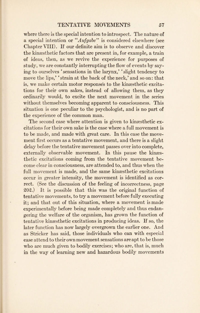 where there is the special intention to introspect. The nature of a special intention or “Aufgabe” is considered elsewhere (see Chapter VIII). If our definite aim is to observe and discover the kinsesthetic factors that are present in, for example, a train of ideas, then, as we revive the experience for purposes of study, we are constantly interrupting the flow of events by say¬ ing to ourselves ‘ sensations in the larynx/ ‘ slight tendency to move the lips,’ 4 strain at the back of the neck/ and so on: that is, we make certain motor responses to the kinsesthetic excita¬ tions for their own sakes, instead of allowing them, as they ordinarily would, to excite the next movement in the series without themselves becoming apparent to consciousness. This situation is one peculiar to the psychologist, and is no part of the experience of the common man. The second case where attention is given to kinsesthetic ex¬ citations for their own sake is the case where a full movement is to be made, and made with great care. In this case the move¬ ment first occurs as a tentative movement, and there is a slight delay before the tentative movement passes over into complete, externally observable movement. In this pause the kinses- thetic excitations coming from the tentative movement be¬ come clear in consciousness, are attended to, and thus when the full movement is made, and the same kinsesthetic excitations occur in greater intensity, the movement is identified as cor¬ rect. (See the discussion of the feeling of incorrectness, page 202.) It is possible that this was the original function of tentative movements, to try a movement before fully executing it; and that out of this situation, where a movement is made experimentally before being made completely and thus endan¬ gering the welfare of the organism, has grown the function of tentative kinsesthetic excitations in producing ideas. If so, the later function has now largely overgrown the earlier one. And as Strieker has said, those individuals who can with especial ease attend to their own movement sensations are apt to be those who are much given to bodily exercises; who are, that is, much in the way of learning new and hazardous bodily movements