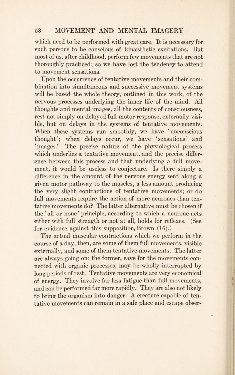 which need to be performed with great care. It is necessary for such persons to be conscious of kinsesthetic excitations. But most of us, after childhood, perform few movements that are not thoroughly practiced; so we have lost the tendency to attend to movement sensations. Upon the occurrence of tentative movements and their com¬ bination into simultaneous and successive movement systems will be based the whole theory, outlined in this work, of the nervous processes underlying the inner life of the mind. All thoughts and mental images, all the contents of consciousness, rest not simply on delayed full motor response, externally visi¬ ble, but on delays in the systems of tentative movements. When these systems run smoothly, we have ‘unconscious thought’; when delays occur, we have ‘sensations’ and ‘images.’ The precise nature of the physiological process which underlies a tentative movement, and the precise differ¬ ence between this process and that underlying a full move¬ ment, it would be useless to conjecture. Is there simply a difference in the amount of the nervous energy sent along a given motor pathway to the muscles, a less amount producing the very slight contractions of tentative movements; or do full movements require the action of more neurones than ten¬ tative movements do? The latter alternative must be chosen if the ‘ all or none ’ principle, according to which a neurone acts either with full strength or not at all, holds for reflexes. (See for evidence against this supposition,Brown (16).) The actual muscular contractions which we perform in the course of a day, then, are some of them full movements, visible externally, and some of them tentative movements. The latter are always going on; the former, save for the movements con¬ nected with organic processes, may be wholly interrupted by long periods of rest. Tentative movements are very economical of energy. They involve far less fatigue than full movements, and can be performed far more rapidly. They are also not likely to bring the organism into danger. A creature capable of ten¬ tative movements can remain in a safe place and escape obser-