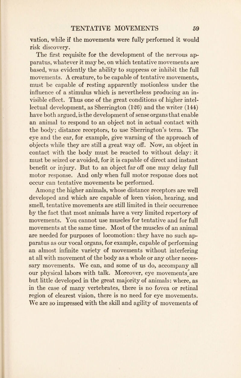 vation, while if the movements were fully performed it would risk discovery. The first requisite for the development of the nervous ap¬ paratus, whatever it may be, on which tentative movements are based, was evidently the ability to suppress or inhibit the full movements. A creature, to be capable of tentative movements, must be capable of resting apparently motionless under the influence of a stimulus which is nevertheless producing an in¬ visible effect. Thus one of the great conditions of higher intel¬ lectual development, as Sherrington (126) and the writer (144) have both argued, is the development of sense organs that enable an animal to respond to an object not in actual contact with the body; distance receptors, to use Sherrington’s term. The eye and the ear, for example, give warning of the approach of objects while they are still a great way off. Now, an object in contact with the body must be reacted to without delay: it must be seized or avoided, for it is capable of direct and instant benefit or injury. But to an object far off one may delay full motor response. And only when full motor response does not occur can tentative movements be performed. Among the higher animals, whose distance receptors are well developed and which are capable of keen vision, hearing, and smell, tentative movements are still limited in their occurrence by the fact that most animals have a very limited repertory of movements. You cannot use muscles for tentative and for full movements at the same time. Most of the muscles of an animal are needed for purposes of locomotion: they have no such ap¬ paratus as our vocal organs, for example, capable of performing an almost infinite variety of movements without interfering at all with movement of the body as a whole or any other neces¬ sary movements. We can, and some of us do, accompany all our physical labors with talk. Moreover, eye movements are but little developed in the great majority of animals: where, as in the case of many vertebrates, there is no fovea or retinal region of clearest vision, there is no need for eye movements. We are so impressed with the skill and agility of movements of