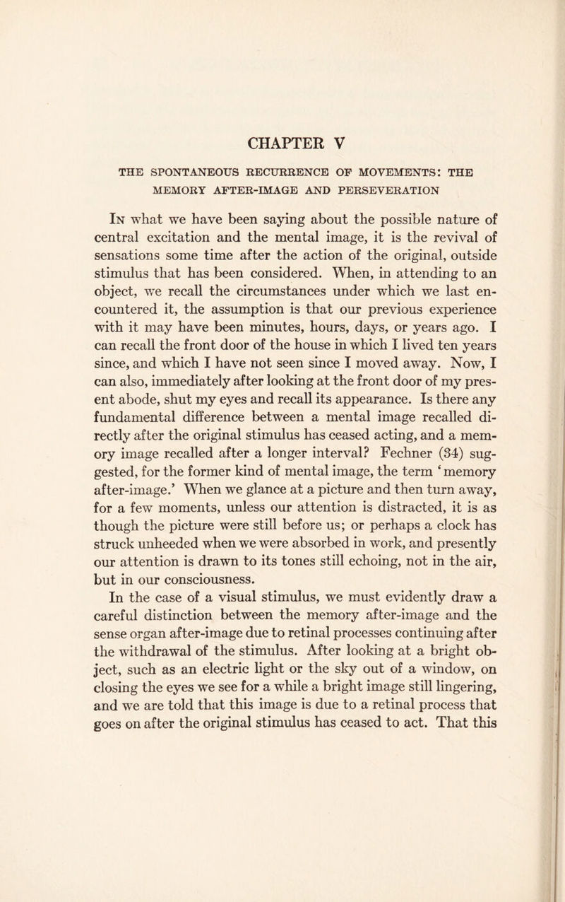 CHAPTER V THE SPONTANEOUS RECURRENCE OP MOVEMENTS! THE MEMORY AFTER-IMAGE AND PERSEVERATION In what we have been saying about the possible nature of central excitation and the mental image, it is the revival of sensations some time after the action of the original, outside stimulus that has been considered. When, in attending to an object, wTe recall the circumstances under which we last en¬ countered it, the assumption is that our previous experience with it may have been minutes, hours, days, or years ago. I can recall the front door of the house in which I lived ten years since, and which I have not seen since I moved away. Now, I can also, immediately after looking at the front door of my pres¬ ent abode, shut my eyes and recall its appearance. Is there any fundamental difference between a mental image recalled di¬ rectly after the original stimulus has ceased acting, and a mem¬ ory image recalled after a longer interval? Fechner (34) sug¬ gested, for the former kind of mental image, the term ‘ memory after-image/ When we glance at a picture and then turn away, for a few moments, unless our attention is distracted, it is as though the picture were still before us; or perhaps a clock has struck unheeded when we were absorbed in work, and presently our attention is drawn to its tones still echoing, not in the air, but in our consciousness. In the case of a visual stimulus, we must evidently draw a careful distinction between the memory after-image and the sense organ after-image due to retinal processes continuing after the withdrawal of the stimulus. After looking at a bright ob¬ ject, such as an electric light or the sky out of a window, on closing the eyes we see for a while a bright image still lingering, and we are told that this image is due to a retinal process that goes on after the original stimulus has ceased to act. That this