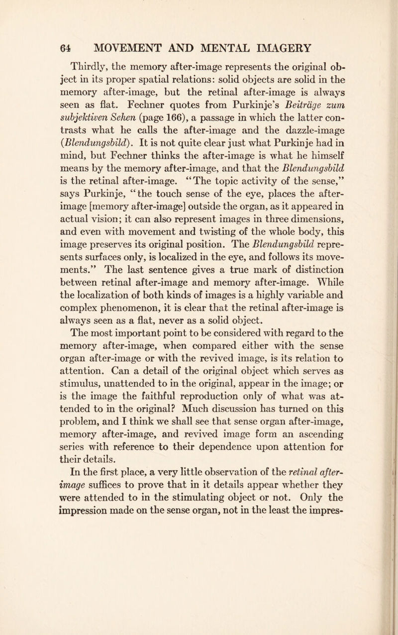 Thirdly, the memory after-image represents the original ob¬ ject in its proper spatial relations: solid objects are solid in the memory after-image, but the retinal after-image is always seen as flat. Fechner quotes from Purkinje’s Beitrdge zum subjektiven Sehen (page 166), a passage in which the latter con¬ trasts what he calls the after-image and the dazzle-image {Blendungsbild). It is not quite clear just what Purkinje had in mind, but Fechner thinks the after-image is what he himself means by the memory after-image, and that the Blendungsbild is the retinal after-image. “The topic activity of the sense,” says Purkinje, “the touch sense of the eye, places the after¬ image [memory after-image] outside the organ, as it appeared in actual vision; it can also represent images in three dimensions, and even with movement and twisting of the whole body, this image preserves its original position. The Blendungsbild repre¬ sents surfaces only, is localized in the eye, and follows its move¬ ments.” The last sentence gives a true mark of distinction between retinal after-image and memory after-image. While the localization of both kinds of images is a highly variable and complex phenomenon, it is clear that the retinal after-image is always seen as a flat, never as a solid object. The most important point to be considered with regard to the memory after-image, when compared either with the sense organ after-image or with the revived image, is its relation to attention. Can a detail of the original object which serves as stimulus, unattended to in the original, appear in the image; or is the image the faithful reproduction only of what was at¬ tended to in the original? Much discussion has turned on this problem, and I think we shall see that sense organ after-image, memory after-image, and revived image form an ascending series with reference to their dependence upon attention for their details. In the first place, a very little observation of the retinal after¬ image suffices to prove that in it details appear whether they were attended to in the stimulating object or not. Only the impression made on the sense organ, not in the least the impres-