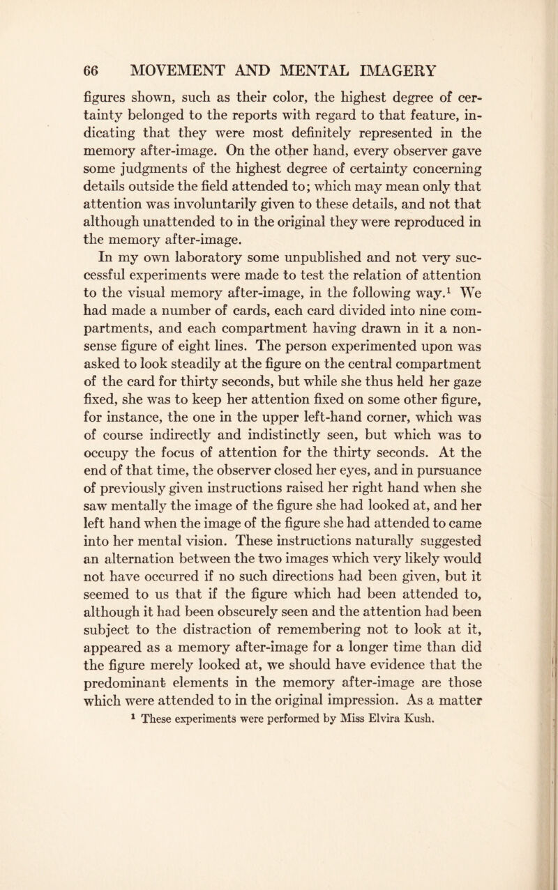 figures shown, such as their color, the highest degree of cer¬ tainty belonged to the reports with regard to that feature, in¬ dicating that they were most definitely represented in the memory after-image. On the other hand, every observer gave some judgments of the highest degree of certainty concerning details outside the field attended to; which may mean only that attention was involuntarily given to these details, and not that although unattended to in the original they were reproduced in the memory after-image. In my own laboratory some unpublished and not very suc¬ cessful experiments were made to test the relation of attention to the visual memory after-image, in the following way.1 We had made a number of cards, each card divided into nine com¬ partments, and each compartment having drawn in it a non¬ sense figure of eight lines. The person experimented upon was asked to look steadily at the figure on the central compartment of the card for thirty seconds, but while she thus held her gaze fixed, she was to keep her attention fixed on some other figure, for instance, the one in the upper left-hand corner, which was of course indirectly and indistinctly seen, but which was to occupy the focus of attention for the thirty seconds. At the end of that time, the observer closed her eyes, and in pursuance of previously given instructions raised her right hand when she saw mentally the image of the figure she had looked at, and her left hand wThen the image of the figure she had attended to came into her mental vision. These instructions naturally suggested an alternation between the two images which very likely wTould not have occurred if no such directions had been given, but it seemed to us that if the figure which had been attended to, although it had been obscurely seen and the attention had been subject to the distraction of remembering not to look at it, appeared as a memory after-image for a longer time than did the figure merely looked at, we should have evidence that the predominant elements in the memory after-image are those which were attended to in the original impression. As a matter 1 These experiments were performed by Miss Elvira Kush.