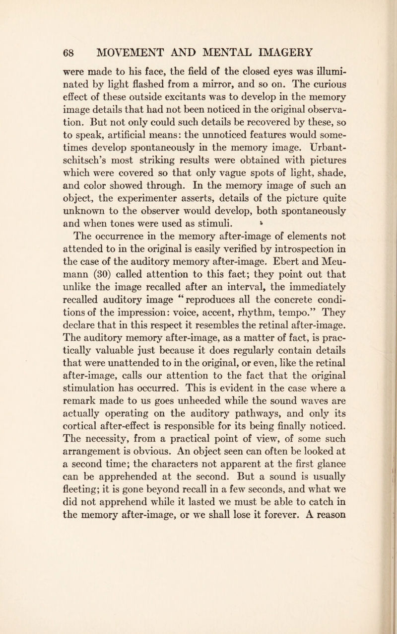 were made to his face, the field of the closed eyes was illumi¬ nated by light flashed from a mirror, and so on. The curious effect of these outside excitants was to develop in the memory image details that had not been noticed in the original observa¬ tion. But not only could such details be recovered by these, so to speak, artificial means: the unnoticed features would some¬ times develop spontaneously in the memory image. Urbant- schitsch’s most striking results were obtained with pictures which were covered so that only vague spots of light, shade, and color showed through. In the memory image of such an object, the experimenter asserts, details of the picture quite unknown to the observer would develop, both spontaneously and when tones were used as stimuli. * The occurrence in the memory after-image of elements not attended to in the original is easily verified by introspection in the case of the auditory memory after-image. Ebert and Meu- mann (30) called attention to this fact; they point out that unlike the image recalled after an interval, the immediately recalled auditory image “reproduces all the concrete condi¬ tions of the impression: voice, accent, rhythm, tempo.” They declare that in this respect it resembles the retinal after-image. The auditory memory after-image, as a matter of fact, is prac¬ tically valuable just because it does regularly contain details that were unattended to in the original, or even, like the retinal after-image, calls our attention to the fact that the original stimulation has occurred. This is evident in the case where a remark made to us goes unheeded while the sound waves are actually operating on the auditory pathways, and only its cortical after-effect is responsible for its being finally noticed. The necessity, from a practical point of view, of some such arrangement is obvious. An object seen can often be looked at a second time; the characters not apparent at the first glance can be apprehended at the second. But a sound is usually fleeting; it is gone beyond recall in a few seconds, and what we did not apprehend while it lasted we must be able to catch in the memory after-image, or we shall lose it forever. A reason