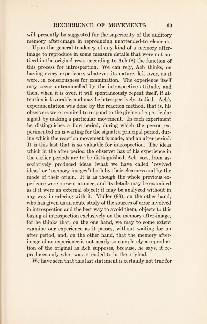 will presently be suggested for the superiority of the auditory memory after-image in reproducing unattended-to elements. Upon the general tendency of any kind of a memory after¬ image to reproduce in some measure details that were not no¬ ticed in the original rests according to Ach (2) the function of this process for introspection. We can rely, Ach thinks, on having every experience, whatever its nature, left over, as it were, in consciousness for examination. The experience itself may occur untrammelled by the introspective attitude, and then, when it is over, it will spontaneously repeat itself, if at¬ tention is favorable, and may be introspectively studied. Ach’s experimentation was done by the reaction method, that is, his observers were required to respond to the giving of a particular signal by making a particular movement. In each experiment he distinguishes a fore period, during which the person ex¬ perimented on is waiting for the signal; a principal period, dur¬ ing which the reaction movement is made, and an after period. It is this last that is so valuable for introspection. The ideas which in the after period the observer has of his experience in the earlier periods are to be distinguished, Ach says, from as- sociatively produced ideas (what we have called ‘revived ideas ’ or ‘ memory images ’) both by their clearness and by the mode of their origin. It is as though the whole previous ex¬ perience were present at once, and its details may be examined as if it were an external object; it may be analyzed without in any way interfering with it. Muller (88), on the other hand, who has given us an acute study of the sources of error involved in introspection and the best way to avoid them, objects to this basing of introspection exclusively on the memory after-image, for he thinks that, on the one hand, we may to some extent examine our experience as it passes, without waiting for an after period, and, on the other hand, that the memory after¬ image of an experience is not nearly so completely a reproduc¬ tion of the original as Ach supposes, because, he says, it re¬ produces only what was attended to in the original. We have seen that this last statement is certainly not true for