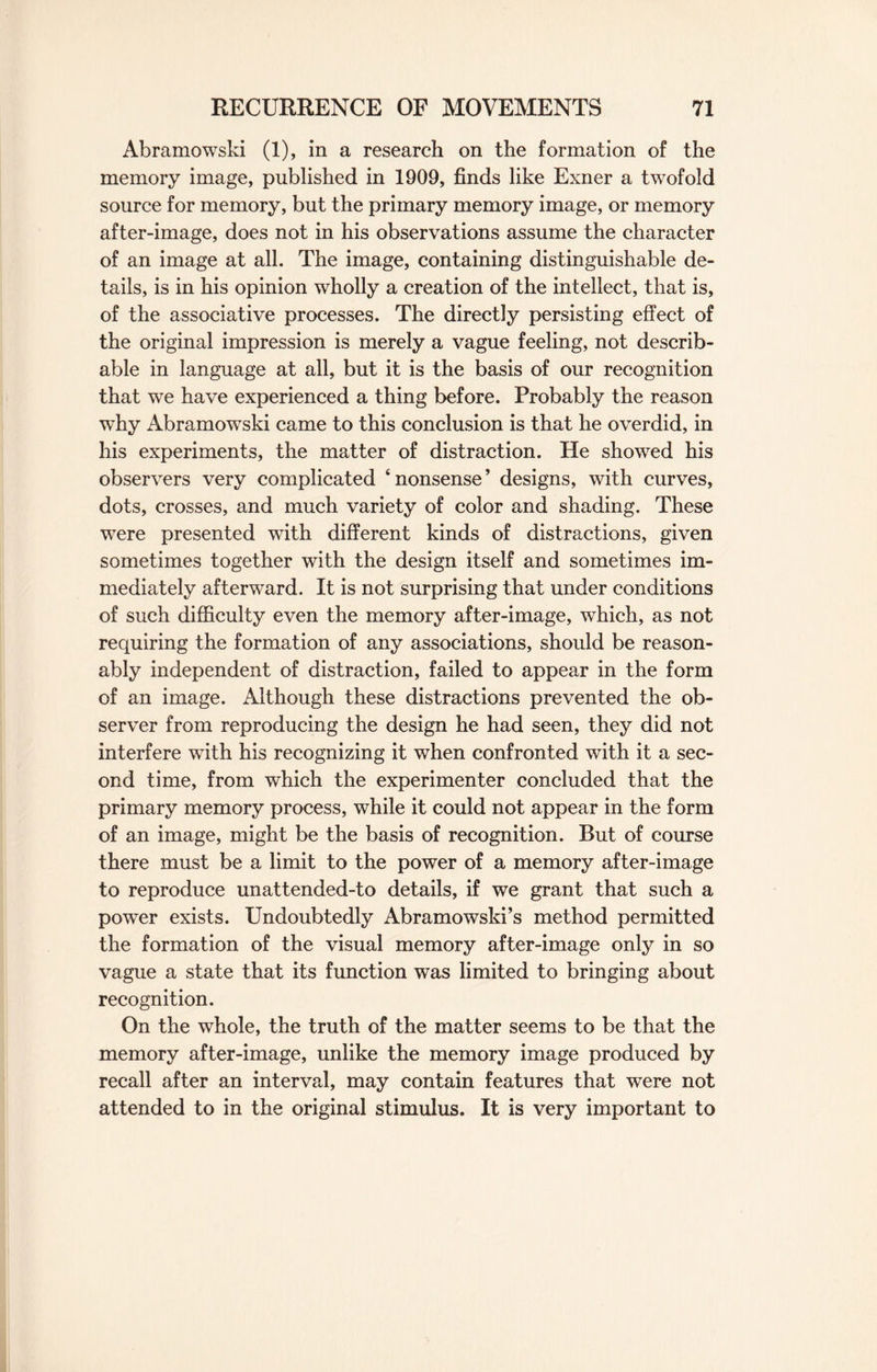 Abramowski (1), in a research on the formation of the memory image, published in 1909, finds like Exner a twofold source for memory, but the primary memory image, or memory after-image, does not in his observations assume the character of an image at all. The image, containing distinguishable de¬ tails, is in his opinion wholly a creation of the intellect, that is, of the associative processes. The directly persisting effect of the original impression is merely a vague feeling, not describ- able in language at all, but it is the basis of our recognition that we have experienced a thing before. Probably the reason why Abramowski came to this conclusion is that he overdid, in his experiments, the matter of distraction. He showed his observers very complicated ‘nonsense’ designs, with curves, dots, crosses, and much variety of color and shading. These were presented with different kinds of distractions, given sometimes together with the design itself and sometimes im¬ mediately afterward. It is not surprising that under conditions of such difficulty even the memory after-image, which, as not requiring the formation of any associations, should be reason¬ ably independent of distraction, failed to appear in the form of an image. Although these distractions prevented the ob¬ server from reproducing the design he had seen, they did not interfere with his recognizing it when confronted with it a sec¬ ond time, from which the experimenter concluded that the primary memory process, while it could not appear in the form of an image, might be the basis of recognition. But of course there must be a limit to the power of a memory after-image to reproduce unattended-to details, if we grant that such a power exists. Undoubtedly Abramowski’s method permitted the formation of the visual memory after-image only in so vague a state that its function was limited to bringing about recognition. On the whole, the truth of the matter seems to be that the memory after-image, unlike the memory image produced by recall after an interval, may contain features that were not attended to in the original stimulus. It is very important to