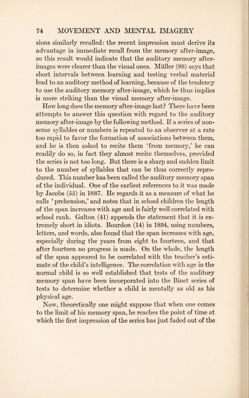 sions similarly recalled: the recent impression must derive its advantage in immediate recall from the memory after-image, so this result would indicate that the auditory memory after¬ images were clearer than the visual ones. Muller (88) says that short intervals between learning and testing verbal material lead to an auditory method of learning, because of the tendency to use the auditory memory after-image, which he thus implies is more striking than the visual memory after-image. How long does the memory after-image last? There have been attempts to answer this question with regard to the auditory memory after-image by the following method. If a series of non¬ sense syllables or numbers is repeated to an observer at a rate too rapid to favor the formation of associations between them, and he is then asked to recite them ‘from memory/ he can readily do so, in fact they almost recite themselves, provided the series is not too long. But there is a sharp and sudden limit to the number of syllables that can be thus correctly repro¬ duced. This number has been called the auditory memory span of the individual. One of the earliest references to it was made by Jacobs (55) in 1887. He regards it as a measure of what he calls ‘ prehension/ and notes that in school children the length of the span increases with age and is fairly well correlated with school rank. Galton (41) appends the statement that it is ex¬ tremely short in idiots. Bourdon (14) in 1894, using numbers, letters, and words, also found that the span increases with age, especially during the years from eight to fourteen, and that after fourteen no progress is made. On the whole, the length of the span appeared to be correlated with the teacher’s esti¬ mate of the child’s intelligence. The correlation with age in the normal child is so well established that tests of the auditory memory span have been incorporated into the Binet series of tests to determine whether a child is mentally as old as his physical age. Now, theoretically one might suppose that when one comes to the limit of his memory span, he reaches the point of time at which the first impression of the series has just faded out of the