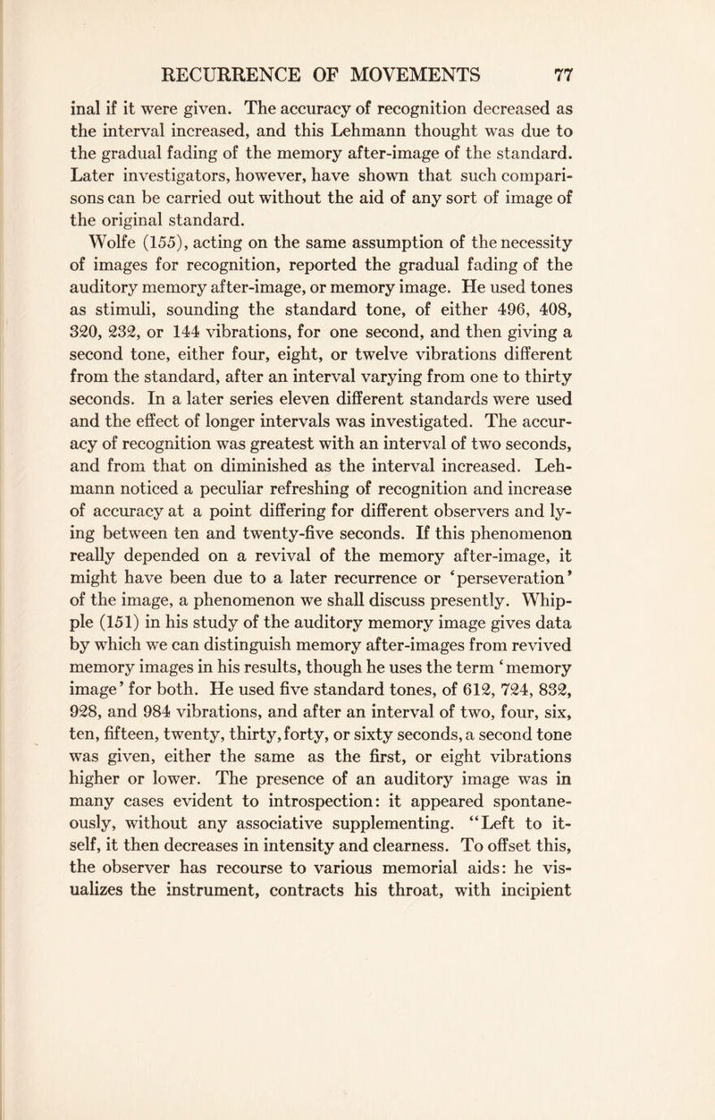 inal if it were given. The accuracy of recognition decreased as the interval increased, and this Lehmann thought was due to the gradual fading of the memory after-image of the standard. Later investigators, however, have shown that such compari¬ sons can be carried out without the aid of any sort of image of the original standard. Wolfe (155), acting on the same assumption of the necessity of images for recognition, reported the gradual fading of the auditory memory after-image, or memory image. He used tones as stimuli, sounding the standard tone, of either 496, 408, 320, 232, or 144 vibrations, for one second, and then giving a second tone, either four, eight, or twelve vibrations different from the standard, after an interval varying from one to thirty seconds. In a later series eleven different standards were used and the effect of longer intervals was investigated. The accur¬ acy of recognition was greatest with an interval of two seconds, and from that on diminished as the interval increased. Leh¬ mann noticed a peculiar refreshing of recognition and increase of accuracy at a point differing for different observers and ly¬ ing between ten and twenty-five seconds. If this phenomenon really depended on a revival of the memory after-image, it might have been due to a later recurrence or ‘perseveration* of the image, a phenomenon we shall discuss presently. Whip¬ ple (151) in his study of the auditory memory image gives data by which we can distinguish memory after-images from revived memory images in his results, though he uses the term ‘ memory image* for both. He used five standard tones, of 612, 724, 832, 928, and 984 vibrations, and after an interval of two, four, six, ten, fifteen, twenty, thirty, forty, or sixty seconds, a second tone was given, either the same as the first, or eight vibrations higher or lower. The presence of an auditory image was in many cases evident to introspection: it appeared spontane¬ ously, without any associative supplementing. “Left to it¬ self, it then decreases in intensity and clearness. To offset this, the observer has recourse to various memorial aids: he vis¬ ualizes the instrument, contracts his throat, with incipient