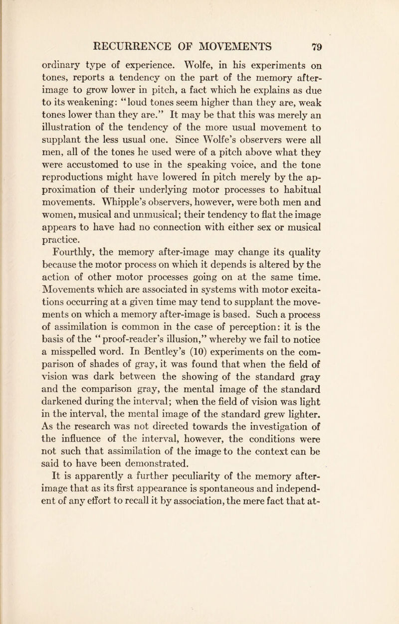 ordinary type of experience. Wolfe, in his experiments on tones, reports a tendency on the part of the memory after¬ image to grow lower in pitch, a fact which he explains as due to its weakening: “loud tones seem higher than they are, weak tones lower than they are.” It may be that this was merely an illustration of the tendency of the more usual movement to supplant the less usual one. Since Wolfe’s observers were all men, all of the tones he used were of a pitch above what they were accustomed to use in the speaking voice, and the tone reproductions might have lowered in pitch merely by the ap¬ proximation of their underlying motor processes to habitual movements. Whipple’s observers, however, were both men and women, musical and unmusical; their tendency to flat the image appears to have had no connection with either sex or musical practice. Fourthly, the memory after-image may change its quality because the motor process on which it depends is altered by the action of other motor processes going on at the same time. Movements which are associated in systems with motor excita¬ tions occurring at a given time may tend to supplant the move¬ ments on which a memory after-image is based. Such a process of assimilation is common in the case of perception: it is the basis of the “ proof-reader’s illusion,” whereby we fail to notice a misspelled word. In Bentley’s (10) experiments on the com¬ parison of shades of gray, it was found that when the field of vision was dark between the showing of the standard gray and the comparison gray, the mental image of the standard darkened during the interval; when the field of vision was light in the interval, the mental image of the standard grew lighter. As the research was not directed towards the investigation of the influence of the interval, however, the conditions were not such that assimilation of the image to the context can be said to have been demonstrated. It is apparently a further peculiarity of the memory after¬ image that as its first appearance is spontaneous and independ¬ ent of any effort to recall it by association, the mere fact that at-