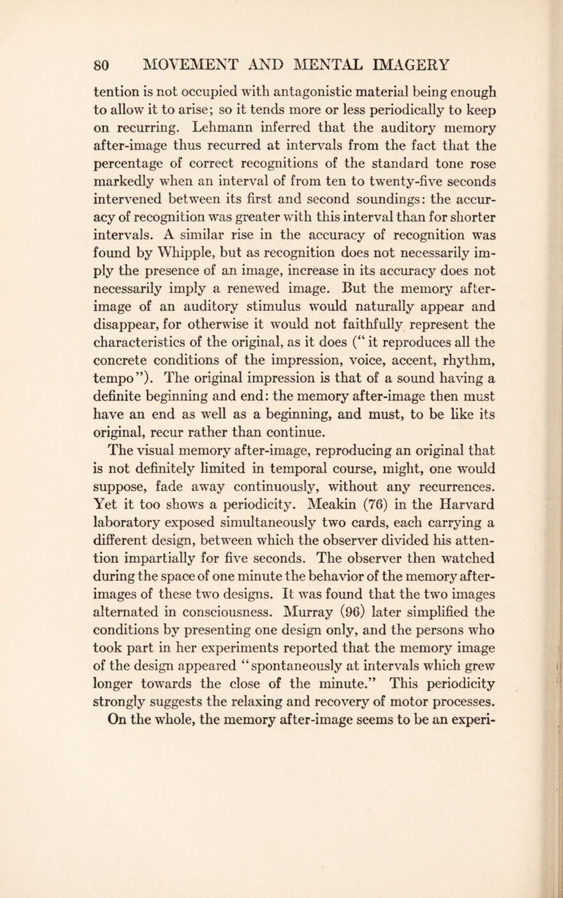 tention is not occupied with antagonistic material being enough to allow it to arise; so it tends more or less periodically to keep on recurring. Lehmann inferred that the auditory memory after-image thus recurred at intervals from the fact that the percentage of correct recognitions of the standard tone rose markedly when an interval of from ten to twenty-five seconds intervened between its first and second soundings: the accur¬ acy of recognition was greater with this interval than for shorter intervals. A similar rise in the accuracy of recognition was found by Whipple, but as recognition does not necessarily im¬ ply the presence of an image, increase in its accuracy does not necessarily imply a renewed image. But the memory after¬ image of an auditory stimulus would naturally appear and disappear, for otherwise it would not faithfully represent the characteristics of the original, as it does (“ it reproduces all the concrete conditions of the impression, voice, accent, rhythm, tempo”)- The original impression is that of a sound having a definite beginning and end: the memory after-image then must have an end as well as a beginning, and must, to be like its original, recur rather than continue. The visual memory after-image, reproducing an original that is not definitely limited in temporal course, might, one would suppose, fade awTay continuously, without any recurrences. Yet it too shows a periodicity. Meakin (76) in the Harvard laboratory exposed simultaneously two cards, each carrying a different design, between which the observer divided his atten¬ tion impartially for five seconds. The observer then watched during the space of one minute the behavior of the memory after¬ images of these two designs. It was found that the two images alternated in consciousness. Murray (96) later simplified the conditions by presenting one design only, and the persons who took part in her experiments reported that the memory image of the design appeared “spontaneously at intervals which grew longer towards the close of the minute.” This periodicity strongly suggests the relaxing and recovery of motor processes. On the whole, the memory after-image seems to be an experi-
