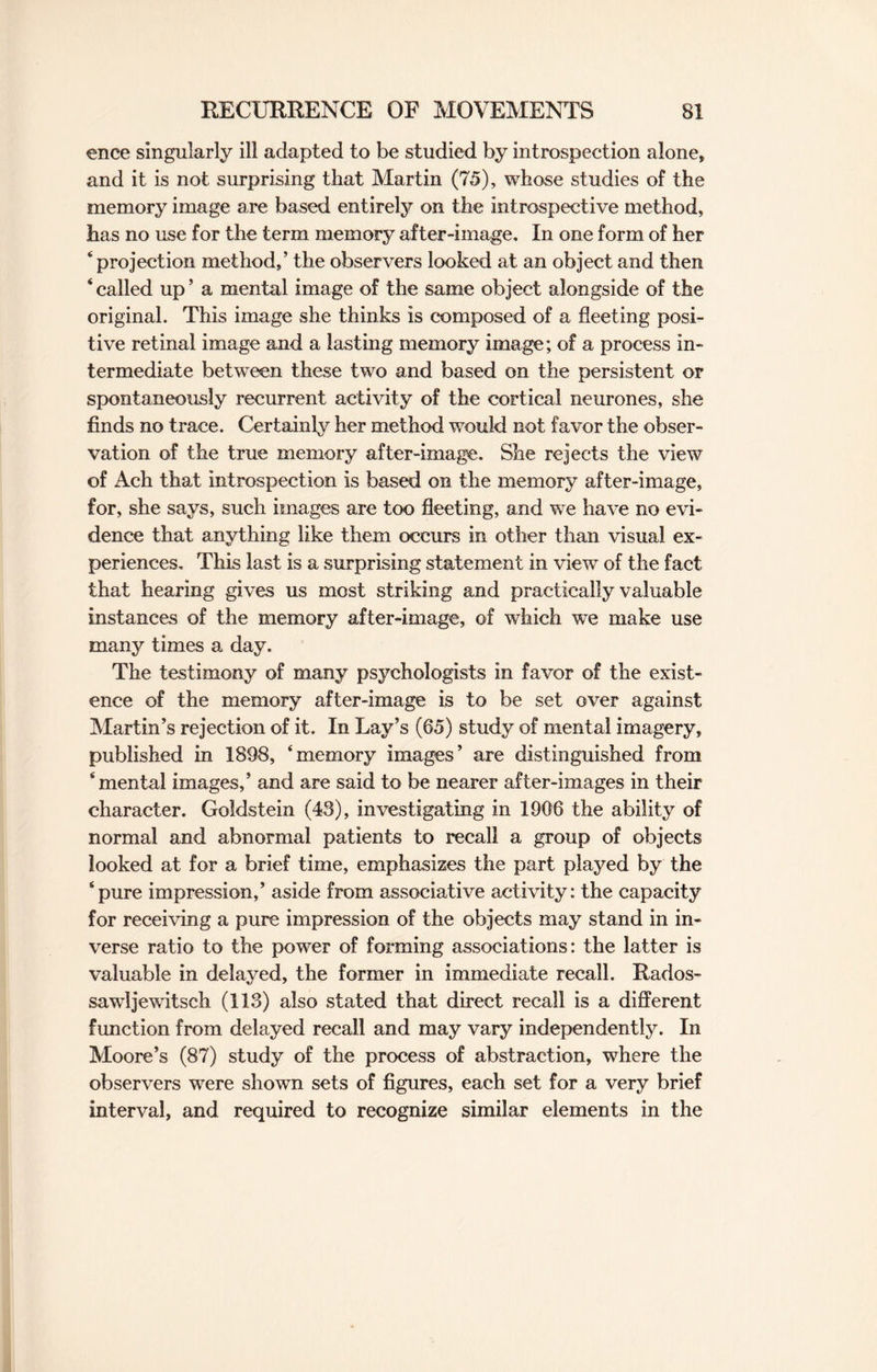 ence singularly ill adapted to be studied by introspection alone, and it is not surprising that Martin (75), whose studies of the memory image are based entirely on the introspective method, has no use for the term memory after-image. In one form of her ‘ projection method,’ the observers looked at an object and then ‘ called up ’ a mental image of the same object alongside of the original. This image she thinks is composed of a fleeting posi¬ tive retinal image and a lasting memory image; of a process in¬ termediate between these two and based on the persistent or spontaneously recurrent activity of the cortical neurones, she finds no trace. Certainly her method would not favor the obser¬ vation of the true memory after-image. She rejects the view of Ach that introspection is based on the memory after-image, for, she says, such images are too fleeting, and we have no evi¬ dence that anything like them occurs in other than visual ex¬ periences. This last is a surprising statement in view of the fact that hearing gives us most striking and practically valuable instances of the memory after-image, of which we make use many times a day. The testimony of many psychologists in favor of the exist¬ ence of the memory after-image is to be set over against Martin’s rejection of it. In Lay’s (65) study of mental imagery, published in 1898, ‘memory images’ are distinguished from ‘mental images,’ and are said to be nearer after-images in their character. Goldstein (43), investigating in 1906 the ability of normal and abnormal patients to recall a group of objects looked at for a brief time, emphasizes the part played by the ‘pure impression,’ aside from associative activity: the capacity for receiving a pure impression of the objects may stand in in¬ verse ratio to the power of forming associations: the latter is valuable in delayed, the former in immediate recall. Rados- sawljewitsch (113) also stated that direct recall is a different function from delayed recall and may vary independently. In Moore’s (87) study of the process of abstraction, where the observers were shown sets of figures, each set for a very brief interval, and required to recognize similar elements in the