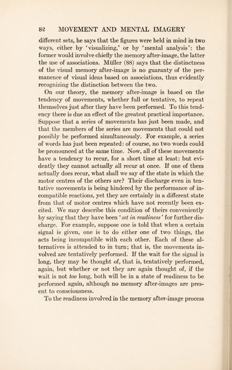 different sets, he says that the figures were held in mind in two ways, either by ‘visualizing,’ or by ‘mental analysis’: the former would involve chiefly the memory after-image, the latter the use of associations. Muller (88) says that the distinctness of the visual memory after-image is no guaranty of the per¬ manence of visual ideas based on associations, thus evidently recognizing the distinction between the two. On our theory, the memory after-image is based on the tendency of movements, whether full or tentative, to repeat themselves just after they have been performed. To this tend¬ ency there is due an effect of the greatest practical importance. Suppose that a series of movements has just been made, and that the members of the series are movements that could not possibly be performed simultaneously. For example, a series of words has just been repeated: of course, no two words could be pronounced at the same time. Now, all of these movements have a tendency to recur, for a short time at least: but evi¬ dently they cannot actually all recur at once. If one of them actually does recur, what shall we say of the state in which the motor centres of the others are? Their discharge even in ten¬ tative movements is being hindered by the performance of in¬ compatible reactions, yet they are certainly in a different state from that of motor centres which have not recently been ex¬ cited. We may describe this condition of theirs conveniently by saying that they have been ‘ set in readiness ’ for further dis¬ charge. For example, suppose one is told that when a certain signal is given, one is to do either one of two things, the acts being incompatible with each other. Each of these al¬ ternatives is attended to in turn; that is, the movements in¬ volved are tentatively performed. If the wait for the signal is long, they may be thought of, that is, tentatively performed, again, but whether or not they are again thought of, if the wait is not too long, both will be in a state of readiness to be performed again, although no memory after-images are pres¬ ent to consciousness. To the readiness involved in the memory after-image process