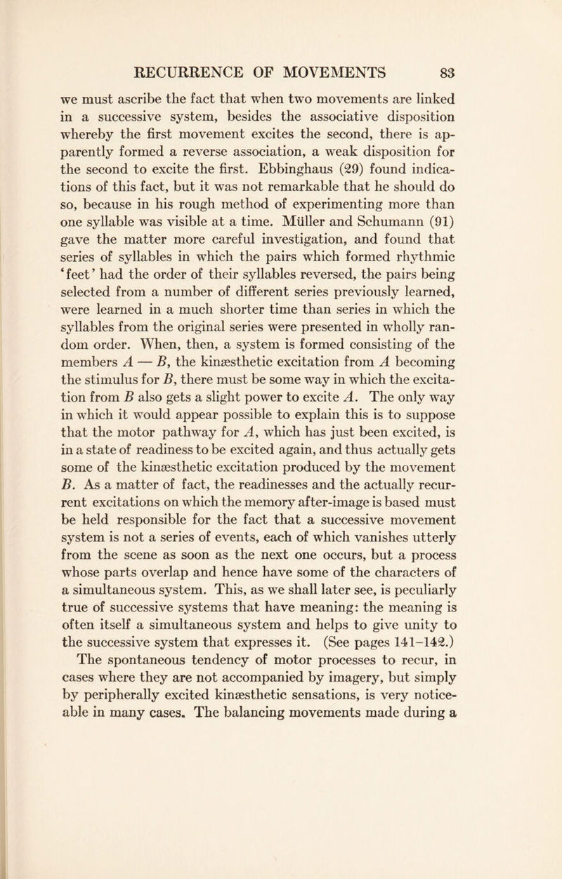 we must ascribe the fact that when two movements are linked in a successive system, besides the associative disposition whereby the first movement excites the second, there is ap¬ parently formed a reverse association, a weak disposition for the second to excite the first. Ebbinghaus (29) found indica¬ tions of this fact, but it was not remarkable that he should do so, because in his rough method of experimenting more than one syllable was visible at a time. Muller and Schumann (91) gave the matter more careful investigation, and found that series of syllables in which the pairs which formed rhythmic ‘ feet ’ had the order of their syllables reversed, the pairs being selected from a number of different series previously learned, were learned in a much shorter time than series in which the syllables from the original series were presented in wholly ran¬ dom order. When, then, a system is formed consisting of the members A — B, the kinsesthetic excitation from A becoming the stimulus for B> there must be some way in which the excita¬ tion from B also gets a slight power to excite A. The only way in which it would appear possible to explain this is to suppose that the motor pathway for A, which has just been excited, is in a state of readiness to be excited again, and thus actually gets some of the kinsesthetic excitation produced by the movement B. As a matter of fact, the readinesses and the actually recur¬ rent excitations on which the memory after-image is based must be held responsible for the fact that a successive movement system is not a series of events, each of which vanishes utterly from the scene as soon as the next one occurs, but a process whose parts overlap and hence have some of the characters of a simultaneous system. This, as we shall later see, is peculiarly true of successive systems that have meaning: the meaning is often itself a simultaneous system and helps to give unity to the successive system that expresses it. (See pages 141-142.) The spontaneous tendency of motor processes to recur, in cases where they are not accompanied by imagery, but simply by peripherally excited kinsesthetic sensations, is very notice¬ able in many cases. The balancing movements made during a