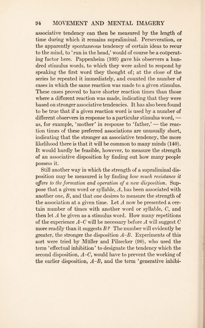 associative tendency can then be measured by the length of time during which it remains supraliminal. Perseveration, or the apparently spontaneous tendency of certain ideas to recur to the mind, to ‘ run in the head,’ would of course be a cooperat¬ ing factor here. Pappenheim (103) gave his observers a hun¬ dred stimulus words, to which they were asked to respond by speaking the first word they thought of; at the close of the series he repeated it immediately, and counted the number of cases in which the same reaction was made to a given stimulus. These cases proved to have shorter reaction times than those where a different reaction was made, indicating that they were based on stronger associative tendencies. It has also been found to be true that if a given reaction word is used by a number of different observers in response to a particular stimulus word, — as, for example, ‘mother’ in response to ‘father,’ — the reac¬ tion times of these preferred associations are unusually short, indicating that the stronger an associative tendency, the more likelihood there is that it will be common to many minds (140). It would hardly be feasible, however, to measure the strength of an associative disposition by finding out how many people possess it. Still another way in which the strength of a supraliminal dis¬ position may be measured is by finding how much resistance it offers to the formation and operation of a new disposition. Sup¬ pose that a given word or syllable, A, has been associated with another one, B, and that one desires to measure the strength of the association at a given time. Let A now be presented a cer¬ tain number of times with another word or syllable, 0, and then let A be given as a stimulus word. How many repetitions of the experience A-C will be necessary before A will suggest C more readily than it suggests B ? The number will evidently be greater, the stronger the disposition A-B. Experiments of this sort were tried by Muller and Pilzecker (90), who used the term ‘ effectual inhibition ’ to designate the tendency which the second disposition, A-C, would have to prevent the working of the earlier disposition, A-B, and the term ‘generative inhibi-