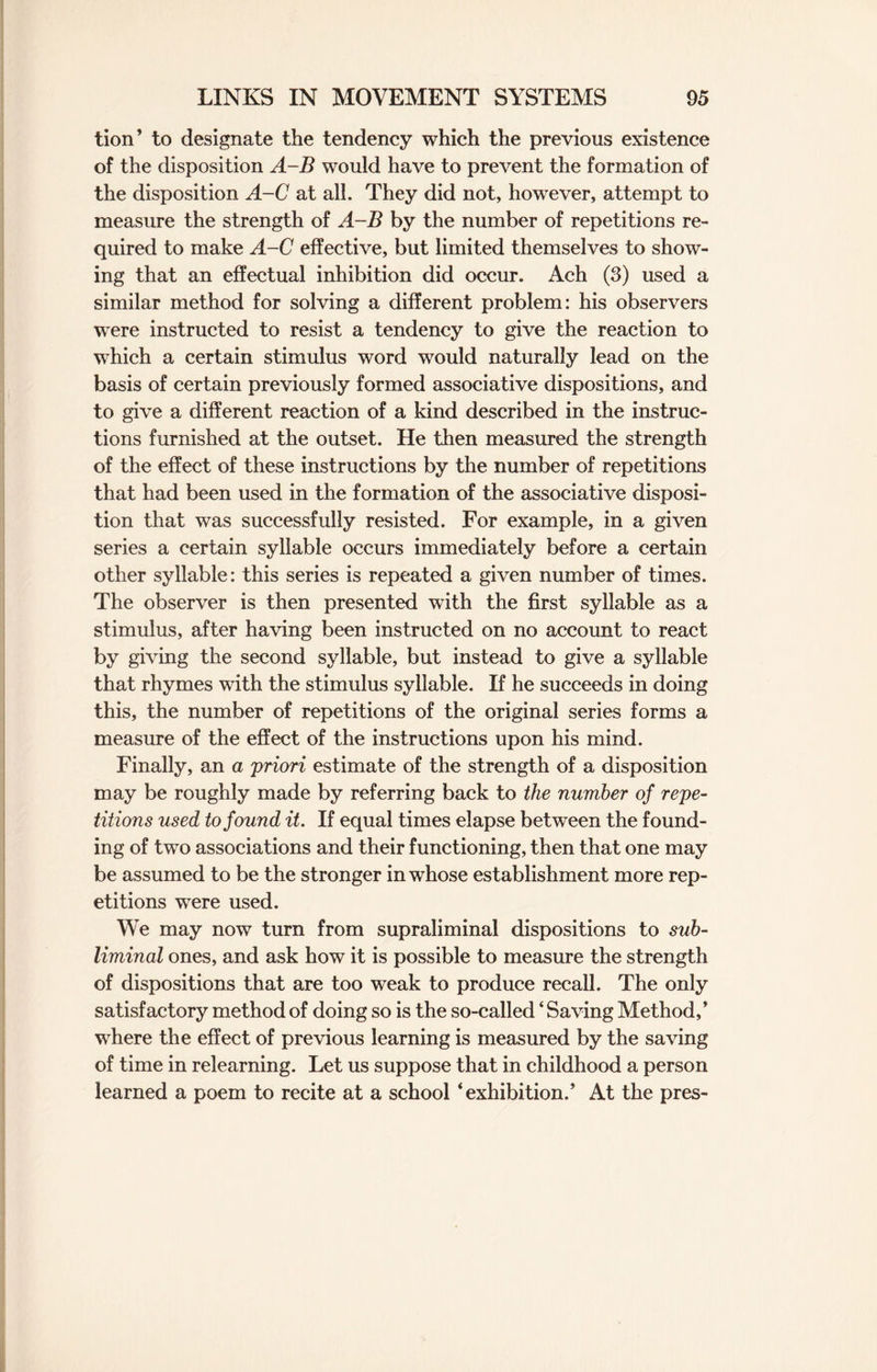 tion’ to designate the tendency which the previous existence of the disposition A-B would have to prevent the formation of the disposition A-C at all. They did not, however, attempt to measure the strength of A-B by the number of repetitions re¬ quired to make A-C effective, but limited themselves to show¬ ing that an effectual inhibition did occur. Ach (3) used a similar method for solving a different problem: his observers were instructed to resist a tendency to give the reaction to which a certain stimulus word would naturally lead on the basis of certain previously formed associative dispositions, and to give a different reaction of a kind described in the instruc¬ tions furnished at the outset. He then measured the strength of the effect of these instructions by the number of repetitions that had been used in the formation of the associative disposi¬ tion that was successfully resisted. For example, in a given series a certain syllable occurs immediately before a certain other syllable: this series is repeated a given number of times. The observer is then presented with the first syllable as a stimulus, after having been instructed on no account to react by giving the second syllable, but instead to give a syllable that rhymes with the stimulus syllable. If he succeeds in doing this, the number of repetitions of the original series forms a measure of the effect of the instructions upon his mind. Finally, an a 'priori estimate of the strength of a disposition may be roughly made by referring back to the number of repe¬ titions used to found it. If equal times elapse between the found¬ ing of two associations and their functioning, then that one may be assumed to be the stronger in whose establishment more rep¬ etitions were used. We may now turn from supraliminal dispositions to sub¬ liminal ones, and ask how it is possible to measure the strength of dispositions that are too weak to produce recall. The only satisfactory method of doing so is the so-called ‘ Saving Method,* where the effect of previous learning is measured by the saving of time in relearning. Let us suppose that in childhood a person learned a poem to recite at a school ‘exhibition.’ At the pres-