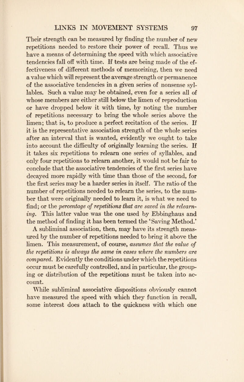 Their strength can be measured by finding the number of new repetitions needed to restore their power of recall. Thus we have a means of determining the speed with which associative tendencies fall off with time. If tests are being made of the ef¬ fectiveness of different methods of memorizing, then wre need a value which will represent the average strength or permanence of the associative tendencies in a given series of nonsense syl¬ lables. Such a value may be obtained, even for a series all of whose members are either still below the limen of reproduction or have dropped below it with time, by noting the number of repetitions necessary to bring the whole series above the limen; that is, to produce a perfect recitation of the series. If it is the representative association strength of the whole series after an interval that is wanted, evidently we ought to take into account the difficulty of originally learning the series. If it takes six repetitions to relearn one series of syllables, and only four repetitions to relearn another, it would not be fair to conclude that the associative tendencies of the first series have decayed more rapidly with time than those of the second, for the first series may be a harder series in itself. The ratio of the number of repetitions needed to relearn the series, to the num¬ ber that were originally needed to learn it, is what we need to find; or the percentage of repetitions that are saved in the relearn¬ ing. This latter value was the one used by Ebbinghaus and the method of finding it has been termed the ‘Saving Method.’ A subliminal association, then, may have its strength meas¬ ured by the number of repetitions needed to bring it above the limen. This measurement, of course, assumes that the value of the repetitions is always the same in cases where the numbers are compared. Evidently the conditions under which the repetitions occur must be carefully controlled, and in particular, the group¬ ing or distribution of the repetitions must be taken into ac¬ count. While subliminal associative dispositions obviously cannot have measured the speed with which they function in recall, some interest does attach to the quickness with which one