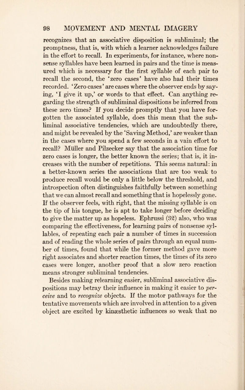 recognizes that an associative disposition is subliminal; the promptness, that is, with which a learner acknowledges failure in the effort to recall. In experiments, for instance, where non¬ sense syllables have been learned in pairs and the time is meas¬ ured which is necessary for the first syllable of each pair to recall the second, the ‘zero cases' have also had their times recorded. 4 Zero cases ’ are cases where the observer ends by say¬ ing, ‘I give it up,' or words to that effect. Can anything re¬ garding the strength of subliminal dispositions be inferred from these zero times? If you decide promptly that you have for¬ gotten the associated syllable, does this mean that the sub¬ liminal associative tendencies, which are undoubtedly there, and might be revealed by the ‘Saving Method,' are weaker than in the cases where you spend a few seconds in a vain effort to recall? Muller and Pilzecker say that the association time for zero cases is longer, the better known the series; that is, it in¬ creases with the number of repetitions. This seems natural: in a better-known series the associations that are too weak to produce recall would be only a little below the threshold, and introspection often distinguishes faithfully between something that we can almost recall and something that is hopelessly gone. If the observer feels, with right, that the missing syllable is on the tip of his tongue, he is apt to take longer before deciding to give the matter up as hopeless. Ephrussi (32) also, who was comparing the effectiveness, for learning pairs of nonsense syl¬ lables, of repeating each pair a number of times in succession and of reading the whole series of pairs through an equal num¬ ber of times, found that while the former method gave more right associates and shorter reaction times, the times of its zero cases were longer, another proof that a slow zero reaction means stronger subliminal tendencies. Besides making relearning easier, subliminal associative dis¬ positions may betray their influence in making it easier to per¬ ceive and to recognize objects. If the motor pathways for the tentative movements which are involved in attention to a given object are excited by kinsesthetic influences so weak that no