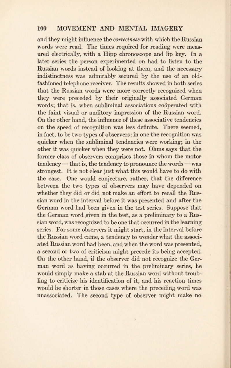 and they might influence the correctness with which the Russian words were read. The times required for reading were meas¬ ured electrically, with a Hipp chronoscope and lip key. In a later series the person experimented on had to listen to the Russian words instead of looking at them, and the necessary indistinctness was admirably secured by the use of an old- fashioned telephone receiver. The results showed in both series that the Russian words were more correctly recognized when they were preceded by their originally associated German words; that is, when subliminal associations cooperated with the faint visual or auditory impression of the Russian word. On the other hand, the influence of these associative tendencies on the speed of recognition was less definite. There seemed, in fact, to be two types of observers: in one the recognition was quicker when the subliminal tendencies were working; in the other it was quicker when they were not. Ohms says that the former class of observers comprises those in whom the motor tendency — that is, the tendency to pronounce the words — was strongest. It is not clear just what this would have to do with the case. One would conjecture, rather, that the difference between the two types of observers may have depended on whether they did or did not make an effort to recall the Rus¬ sian word in the interval before it was presented and after the German word had been given in the test series. Suppose that the German word given in the test, as a preliminary to a Rus¬ sian word, was recognized to be one that occurred in the learning series. For some observers it might start, in the interval before the Russian word came, a tendency to wonder what the associ¬ ated Russian word had been, and when the word was presented, a second or two of criticism might precede its being accepted. On the other hand, if the observer did not recognize the Ger¬ man word as having occurred in the preliminary series, he would simply make a stab at the Russian word without troub¬ ling to criticize his identification of it, and his reaction times would be shorter in those cases where the preceding word was unassociated. The second type of observer might make no
