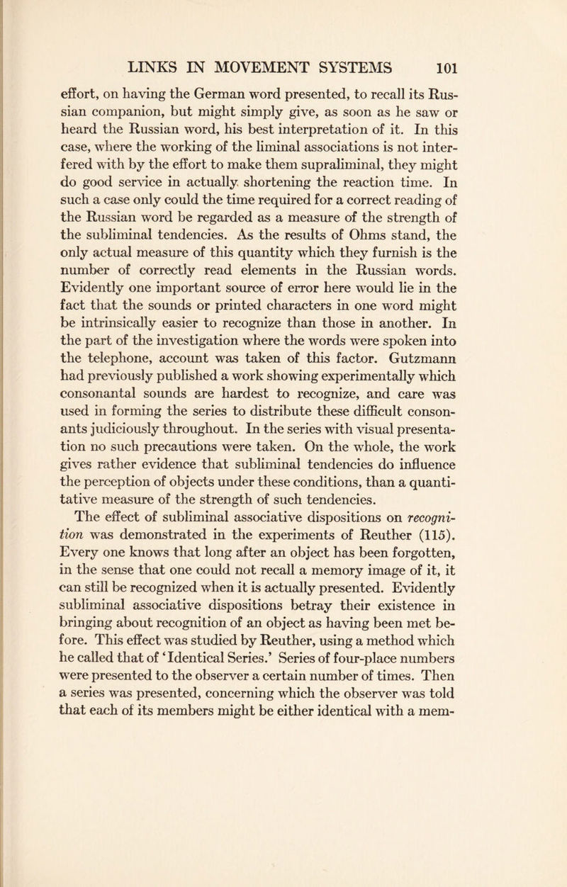 effort, on having the German word presented, to recall its Rus¬ sian companion, but might simply give, as soon as he saw or heard the Russian word, his best interpretation of it. In this case, where the working of the liminal associations is not inter¬ fered with by the effort to make them supraliminal, they might do good service in actually shortening the reaction time. In such a case only could the time required for a correct reading of the Russian word be regarded as a measure of the strength of the subliminal tendencies. As the results of Ohms stand, the only actual measure of this quantity which they furnish is the number of correctly read elements in the Russian words. Evidently one important source of error here would lie in the fact that the sounds or printed characters in one word might be intrinsically easier to recognize than those in another. In the part of the investigation where the words were spoken into the telephone, account was taken of this factor. Gutzmann had previously published a work showing experimentally which consonantal sounds are hardest to recognize, and care was used in forming the series to distribute these difficult conson¬ ants judiciously throughout. In the series with visual presenta¬ tion no such precautions were taken. On the whole, the work gives rather evidence that subliminal tendencies do influence the perception of objects under these conditions, than a quanti¬ tative measure of the strength of such tendencies. The effect of subliminal associative dispositions on recogni¬ tion was demonstrated in the experiments of Reuther (115). Every one knows that long after an object has been forgotten, in the sense that one could not recall a memory image of it, it can still be recognized when it is actually presented. Evidently subliminal associative dispositions betray their existence in bringing about recognition of an object as having been met be¬ fore. This effect was studied by Reuther, using a method which he called that of ‘Identical Series.’ Series of four-place numbers were presented to the observer a certain number of times. Then a series was presented, concerning which the observer was told that each of its members might be either identical with a mem-