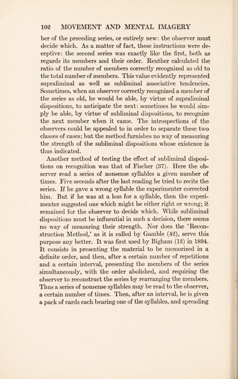 ber of the preceding series, or entirely new: the observer must decide which. As a matter of fact, these instructions were de¬ ceptive: the second series was exactly like the first, both as regards its members and their order. Reuther calculated the ratio of the number of members correctly recognized as old to the total number of members. This value evidently represented supraliminal as well as subliminal associative tendencies. Sometimes, when an observer correctly recognized a member of the series as old, he would be able, by virtue of supraliminal dispositions, to anticipate the next: sometimes he would sim¬ ply be able, by virtue of subliminal dispositions, to recognize the next member when it came. The introspections of the observers could be appealed to in order to separate these two classes of cases; but the method furnishes no way of measuring the strength of the subliminal dispositions whose existence is thus indicated. Another method of testing the effect of subliminal disposi¬ tions on recognition was that of Fischer (37). Here the ob¬ server read a series of nonsense syllables a given number of times. Five seconds after the last reading he tried to recite the series. If he gave a wrong syllable the experimenter corrected him. But if he was at a loss for a syllable, then the experi¬ menter suggested one which might be either right or wrong; it remained for the observer to decide which. While subliminal dispositions must be influential in such a decision, there seems no way of measuring their strength. Nor does the ‘Recon¬ struction Method/ as it is called by Gamble (42), serve this purpose any better. It was first used by Bigham (12) in 1894. It consists in presenting the material to be memorized in a definite order, and then, after a certain number of repetitions and a certain interval, presenting the members of the series simultaneously, with the order abolished, and requiring the observer to reconstruct the series by rearranging the members. Thus a series of nonsense syllables may be read to the observer, a certain number of times. Then, after an interval, he is given a pack of cards each bearing one of the syllables, and spreading