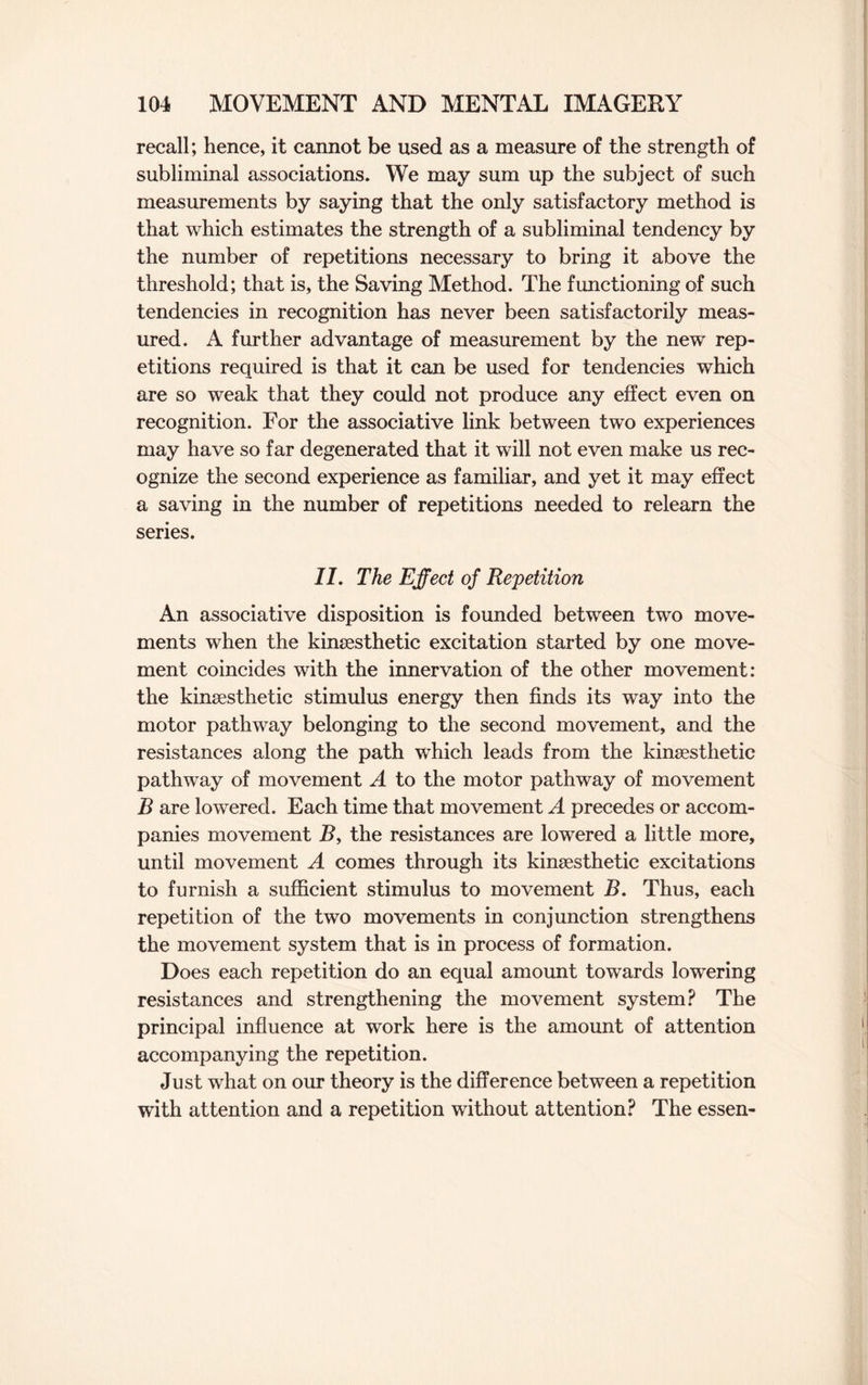 recall; hence, it cannot be used as a measure of the strength of subliminal associations. We may sum up the subject of such measurements by saying that the only satisfactory method is that which estimates the strength of a subliminal tendency by the number of repetitions necessary to bring it above the threshold; that is, the Saving Method. The functioning of such tendencies in recognition has never been satisfactorily meas¬ ured. A further advantage of measurement by the new rep¬ etitions required is that it can be used for tendencies which are so weak that they could not produce any effect even on recognition. For the associative link between two experiences may have so far degenerated that it will not even make us rec¬ ognize the second experience as familiar, and yet it may effect a saving in the number of repetitions needed to relearn the series. 11. The Effect of Repetition An associative disposition is founded between two move¬ ments when the kinsesthetic excitation started by one move¬ ment coincides with the innervation of the other movement: the kinsesthetic stimulus energy then finds its way into the motor pathway belonging to the second movement, and the resistances along the path which leads from the kinsesthetic pathway of movement A to the motor pathway of movement B are lowered. Each time that movement A precedes or accom¬ panies movement R, the resistances are lowered a little more, until movement A comes through its kinsesthetic excitations to furnish a sufficient stimulus to movement B. Thus, each repetition of the two movements in conjunction strengthens the movement system that is in process of formation. Does each repetition do an equal amount towards lowering resistances and strengthening the movement system? The principal influence at work here is the amount of attention accompanying the repetition. Just what on our theory is the difference between a repetition with attention and a repetition without attention? The essen-