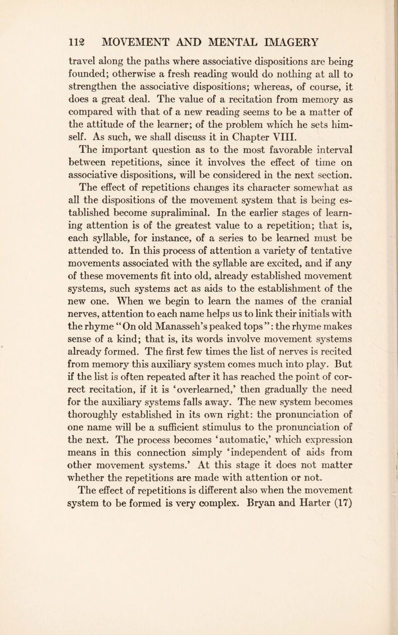 travel along the paths where associative dispositions are being founded; otherwise a fresh reading would do nothing at all to strengthen the associative dispositions; whereas, of course, it does a great deal. The value of a recitation from memory as compared with that of a new reading seems to be a matter of the attitude of the learner; of the problem which he sets him¬ self. As such, we shall discuss it in Chapter VIII. The important question as to the most favorable interval between repetitions, since it involves the effect of time on associative dispositions, will be considered in the next section. The effect of repetitions changes its character somewhat as all the dispositions of the movement system that is being es¬ tablished become supraliminal. In the earlier stages of learn¬ ing attention is of the greatest value to a repetition; that is, each syllable, for instance, of a series to be learned must be attended to. In this process of attention a variety of tentative movements associated with the syllable are excited, and if any of these movements fit into old, already established movement systems, such systems act as aids to the establishment of the new one. When we begin to learn the names of the cranial nerves, attention to each name helps us to link their initials with the rhyme “ On old Manasseh’s peaked tops ”: the rhyme makes sense of a kind; that is, its words involve movement systems already formed. The first few times the list of nerves is recited from memory this auxiliary system comes much into play. But if the list is often repeated after it has reached the point of cor¬ rect recitation, if it is ‘overlearned,’ then gradually the need for the auxiliary systems falls away. The new system becomes thoroughly established in its own right: the pronunciation of one name will be a sufficient stimulus to the pronunciation of the next. The process becomes ‘automatic/ which expression means in this connection simply ‘independent of aids from other movement systems.’ At this stage it does not matter whether the repetitions are made with attention or not. The effect of repetitions is different also when the movement system to be formed is very complex. Bryan and Harter (17)