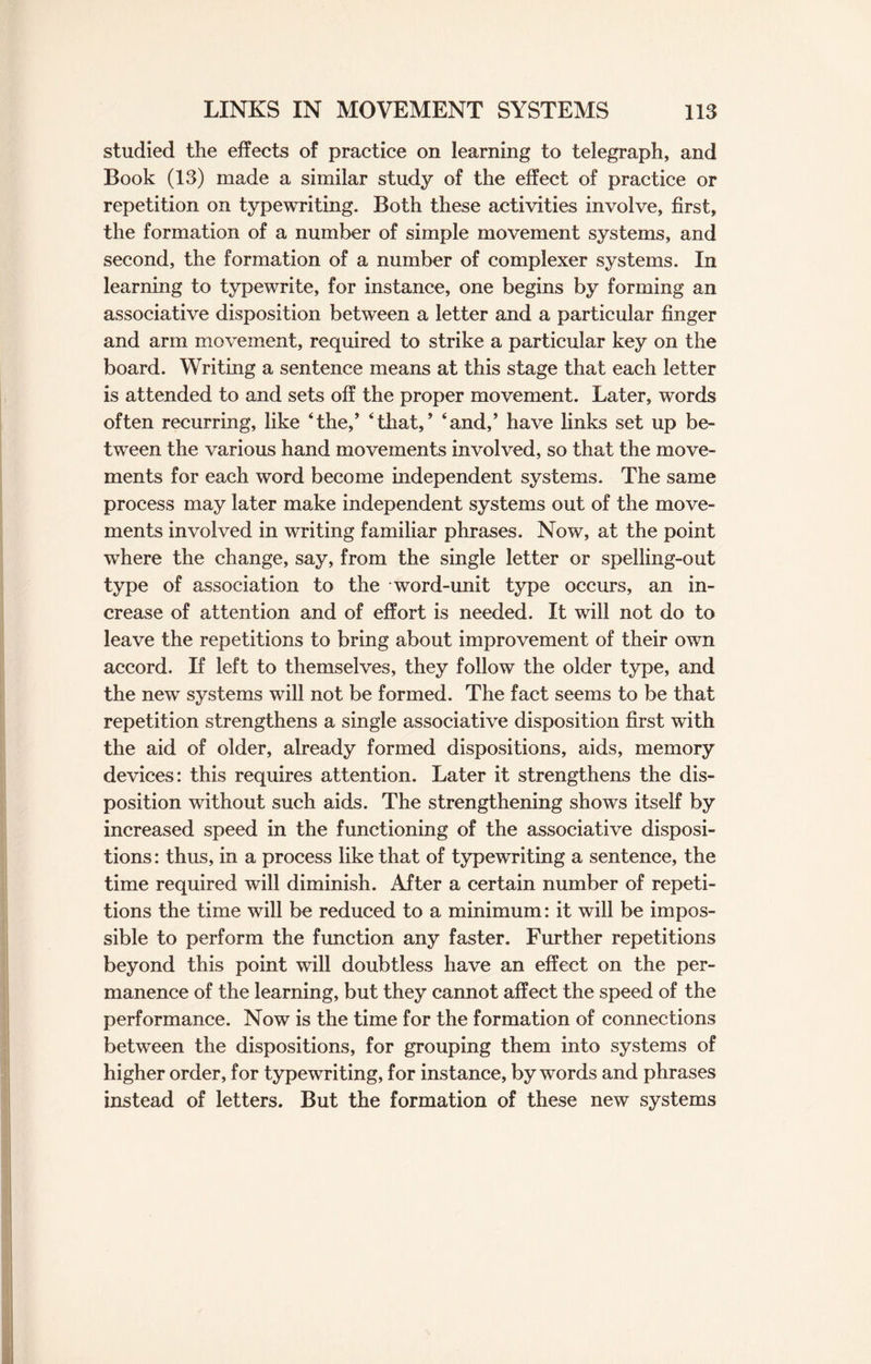 studied the effects of practice on learning to telegraph, and Book (13) made a similar study of the effect of practice or repetition on typewriting. Both these activities involve, first, the formation of a number of simple movement systems, and second, the formation of a number of complexer systems. In learning to typewrite, for instance, one begins by forming an associative disposition between a letter and a particular finger and arm movement, required to strike a particular key on the board. Writing a sentence means at this stage that each letter is attended to and sets off the proper movement. Later, words often recurring, like ‘the,’ ‘that,’ ‘and,’ have links set up be¬ tween the various hand movements involved, so that the move¬ ments for each word become independent systems. The same process may later make independent systems out of the move¬ ments involved in writing familiar phrases. Now, at the point where the change, say, from the single letter or spelling-out type of association to the word-unit type occurs, an in¬ crease of attention and of effort is needed. It will not do to leave the repetitions to bring about improvement of their own accord. If left to themselves, they follow the older type, and the new systems will not be formed. The fact seems to be that repetition strengthens a single associative disposition first with the aid of older, already formed dispositions, aids, memory devices: this requires attention. Later it strengthens the dis¬ position without such aids. The strengthening shows itself by increased speed in the functioning of the associative disposi¬ tions : thus, in a process like that of typewriting a sentence, the time required will diminish. After a certain number of repeti¬ tions the time will be reduced to a minimum: it will be impos¬ sible to perform the function any faster. Further repetitions beyond this point will doubtless have an effect on the per¬ manence of the learning, but they cannot affect the speed of the performance. Now is the time for the formation of connections between the dispositions, for grouping them into systems of higher order, for typewriting, for instance, bywords and phrases instead of letters. But the formation of these new systems