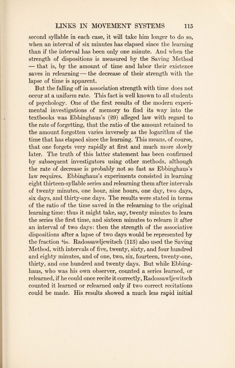 second syllable in each case, it will take him longer to do so, when an interval of six minutes has elapsed since the learning than if the interval has been only one minute. And when the strength of dispositions is measured by the Saving Method — that is, by the amount of time and labor their existence saves in relearning — the decrease of their strength with the lapse of time is apparent. But the falling off in association strength with time does not occur at a uniform rate. This fact is well known to all students of psychology. One of the first results of the modern experi¬ mental investigations of memory to find its way into the textbooks was Ebbinghaus’s (29) alleged law with regard to the rate of forgetting, that the ratio of the amount retained to the amount forgotten varies inversely as the logarithm of the time that has elapsed since the learning. This means, of course, that one forgets very rapidly at first and much more slowly later. The truth of this latter statement has been confirmed by subsequent investigators using other methods, although the rate of decrease is probably not so fast as Ebbinghaus’s law requires. Ebbinghaus’s experiments consisted in learning eight thirteen-syllable series and relearning them after intervals of twenty minutes, one hour, nine hours, one day, two days, six days, and thirty-one days. The results were stated in terms of the ratio of the time saved in the relearning to the original learning time: thus it might take, say, twenty minutes to learn the series the first time, and sixteen minutes to relearn it after an interval of two days: then the strength of the associative dispositions after a lapse of two days would be represented by the fraction %o. Radossawljewitsch (113) also used the Saving Method, with intervals of five, twenty, sixty, and four hundred and eighty minutes, and of one, two, six, fourteen, twenty-one, thirty, and one hundred and twenty days. But while Ebbing- haus, who was his own observer, counted a series learned, or relearned, if he could once recite it correctly, Radossawljewitsch counted it learned or relearned only if two correct recitations could be made. His results showed a much less rapid initial
