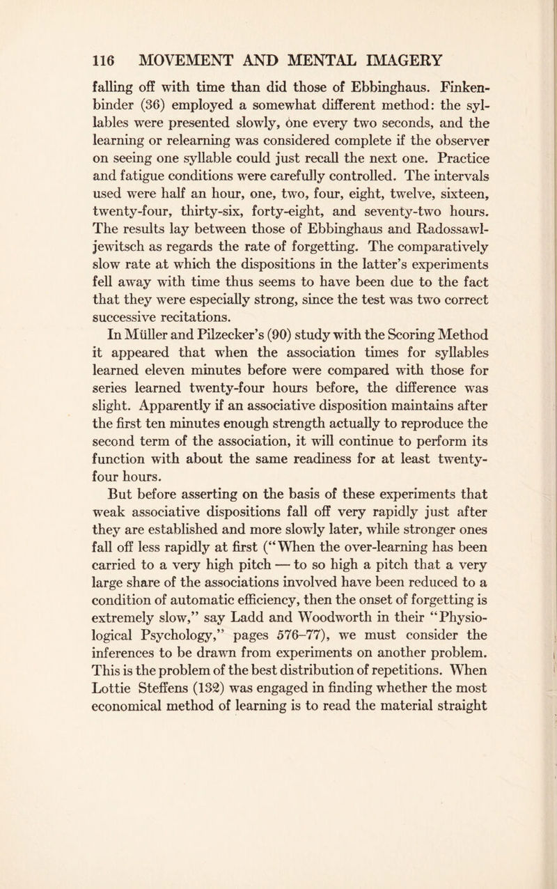 falling off with time than did those of Ebbinghaus. Finken- binder (36) employed a somewhat different method: the syl¬ lables were presented slowly, 6ne every two seconds, and the learning or relearning was considered complete if the observer on seeing one syllable could just recall the next one. Practice and fatigue conditions were carefully controlled. The intervals used were half an hour, one, two, four, eight, twelve, sixteen, twenty-four, thirty-six, forty-eight, and seventy-two hours. The results lay between those of Ebbinghaus and Radossawl- jewitsch as regards the rate of forgetting. The comparatively slow rate at which the dispositions in the latter’s experiments fell away with time thus seems to have been due to the fact that they were especially strong, since the test was two correct successive recitations. In Muller and Pilzecker’s (90) study with the Scoring Method it appeared that when the association times for syllables learned eleven minutes before were compared with those for series learned twenty-four hours before, the difference was slight. Apparently if an associative disposition maintains after the first ten minutes enough strength actually to reproduce the second term of the association, it will continue to perform its function with about the same readiness for at least twenty- four hours. But before asserting on the basis of these experiments that weak associative dispositions fall off very rapidly just after they are established and more slowly later, while stronger ones fall off less rapidly at first (“When the over-learning has been carried to a very high pitch — to so high a pitch that a very large share of the associations involved have been reduced to a condition of automatic efficiency, then the onset of forgetting is extremely slow,” say Ladd and Woodworth in their “Physio¬ logical Psychology,” pages 576-77), we must consider the inferences to be drawn from experiments on another problem. This is the problem of the best distribution of repetitions. When Lottie Steffens (132) was engaged in finding whether the most economical method of learning is to read the material straight