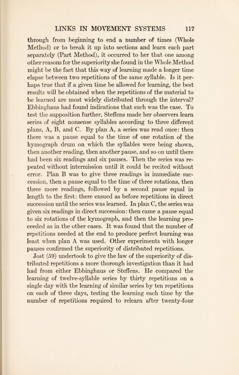 through from beginning to end a number of times (Whole Method) or to break it up into sections and learn each part separately (Part Method), it occurred to her that one among other reasons for the superiority she found in the Whole Method might be the fact that this way of learning made a longer time elapse between two repetitions of the same syllable. Is it per¬ haps true that if a given time be allowed for learning, the best results will be obtained when the repetitions of the material to be learned are most widely distributed through the interval? Ebbinghaus had found indications that such was the case. To test the supposition further, Steffens made her observers learn series of eight nonsense syllables according to three different plans, A, B, and C. By plan A, a series was read once: then there was a pause equal to the time of one rotation of the kymograph drum on which the syllables were being shown, then another reading, then another pause, and so on until there had been six readings and six pauses. Then the series was re¬ peated without intermission until it could be recited without error. Plan B was to give three readings in immediate suc¬ cession, then a pause equal to the time of three rotations, then three more readings, followed by a second pause equal in length to the first: there ensued as before repetitions in direct succession until the series was learned. In plan C, the series was given six readings in direct succession: then came a pause equal to six rotations of the kymograph, and then the learning pro¬ ceeded as in the other cases. It was found that the number of repetitions needed at the end to produce perfect learning was least when plan A was used. Other experiments with longer pauses confirmed the superiority of distributed repetitions. Jost (59) undertook to give the law of the superiority of dis¬ tributed repetitions a more thorough investigation than it had had from either Ebbinghaus or Steffens. He compared the learning of twelve-syllable series by thirty repetitions on a single day with the learning of similar series by ten repetitions on each of three days, testing the learning each time by the number of repetitions required to relearn after twenty-four