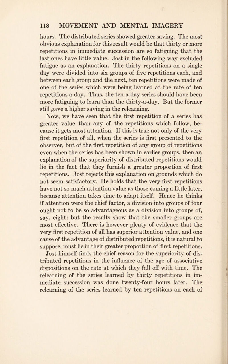hours. The distributed series showed greater saving. The most obvious explanation for this result would be that thirty or more repetitions in immediate succession are so fatiguing that the last ones have little value. Jost in the following way excluded fatigue as an explanation. The thirty repetitions on a single day were divided into six groups of five repetitions each, and between each group and the next, ten repetitions were made of one of the series which were being learned at the rate of ten repetitions a day. Thus, the ten-a-day series should have been more fatiguing to learn than the thirty-a-day. But the former still gave a higher saving in the relearning. Now, we have seen that the first repetition of a series has greater value than any of the repetitions which follow, be¬ cause it gets most attention. If this is true not only of the very first repetition of all, when the series is first presented to the observer, but of the first repetition of any group of repetitions even when the series has been shown in earlier groups, then an explanation of the superiority of distributed repetitions would lie in the fact that they furnish a greater proportion of first repetitions. Jost rejects this explanation on grounds which do not seem satisfactory. He holds that the very first repetitions have not so much attention value as those coming a little later, because attention takes time to adapt itself. Hence he thinks if attention were the chief factor, a division into groups of four ought not to be so advantageous as a division into groups of, say, eight: but the results show that the smaller groups are most effective. There is however plenty of evidence that the very first repetition of all has superior attention value, and one cause of the advantage of distributed repetitions, it is natural to suppose, must lie in their greater proportion of first repetitions. Jost himself finds the chief reason for the superiority of dis¬ tributed repetitions in the influence of the age of associative dispositions on the rate at which they fall off with time. The relearning of the series learned by thirty repetitions in im¬ mediate succession was done twenty-four hours later. The relearning of the series learned by ten repetitions on each of