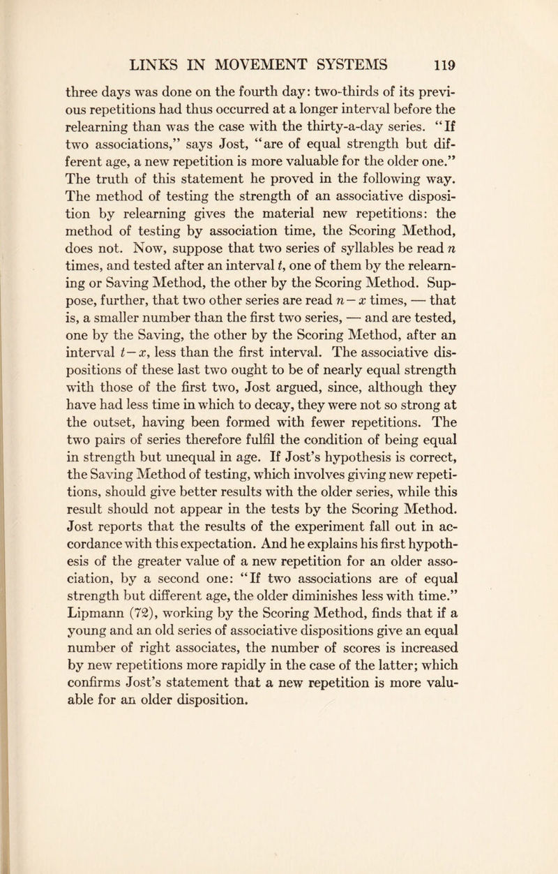 three days was done on the fourth day: two-thirds of its previ¬ ous repetitions had thus occurred at a longer interval before the relearning than was the case with the thirty-a-day series. “If two associations,” says Jost, “are of equal strength but dif¬ ferent age, a new repetition is more valuable for the older one.” The truth of this statement he proved in the following way. The method of testing the strength of an associative disposi¬ tion by relearning gives the material new repetitions: the method of testing by association time, the Scoring Method, does not. Now, suppose that two series of syllables be read n times, and tested after an interval t, one of them by the relearn¬ ing or Saving Method, the other by the Scoring Method. Sup¬ pose, further, that two other series are read n — x times, — that is, a smaller number than the first two series, — and are tested, one by the Saving, the other by the Scoring Method, after an interval t—x, less than the first interval. The associative dis¬ positions of these last two ought to be of nearly equal strength with those of the first two, Jost argued, since, although they have had less time in which to decay, they were not so strong at the outset, having been formed with fewer repetitions. The two pairs of series therefore fulfil the condition of being equal in strength but unequal in age. If Jost’s hypothesis is correct, the Saving Method of testing, which involves giving new repeti¬ tions, should give better results with the older series, while this result should not appear in the tests by the Scoring Method. Jost reports that the results of the experiment fall out in ac¬ cordance with this expectation. And he explains his first hypoth¬ esis of the greater value of a new repetition for an older asso¬ ciation, by a second one: “If two associations are of equal strength but different age, the older diminishes less with time.” Lipmann (72), working by the Scoring Method, finds that if a young and an old series of associative dispositions give an equal number of right associates, the number of scores is increased by new repetitions more rapidly in the case of the latter; which confirms Jost’s statement that a new repetition is more valu¬ able for an older disposition.