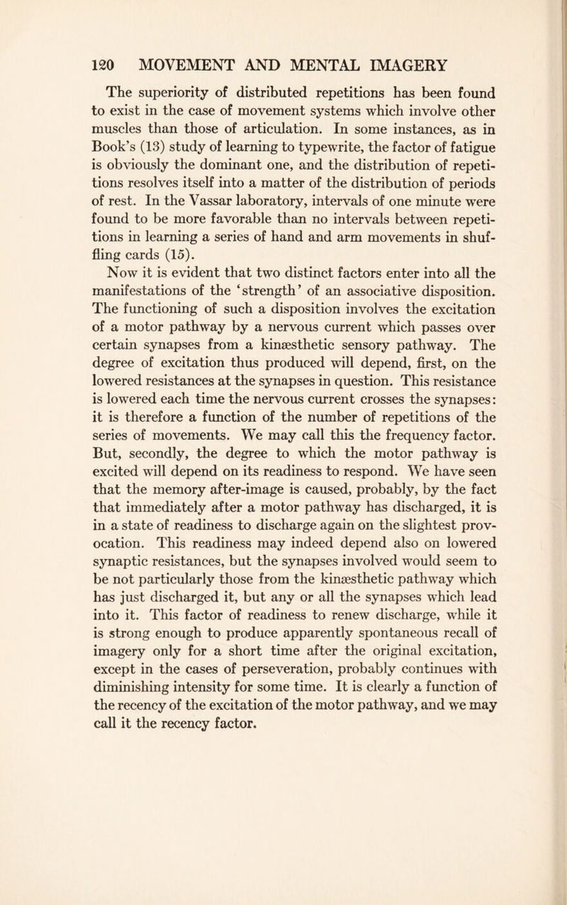 The superiority of distributed repetitions has been found to exist in the case of movement systems which involve other muscles than those of articulation. In some instances, as in Book’s (13) study of learning to typewrite, the factor of fatigue is obviously the dominant one, and the distribution of repeti¬ tions resolves itself into a matter of the distribution of periods of rest. In the Vassar laboratory, intervals of one minute were found to be more favorable than no intervals between repeti¬ tions in learning a series of hand and arm movements in shuf¬ fling cards (15). Now it is evident that two distinct factors enter into all the manifestations of the ‘strength’ of an associative disposition. The functioning of such a disposition involves the excitation of a motor pathway by a nervous current which passes over certain synapses from a kinesthetic sensory pathway. The degree of excitation thus produced will depend, first, on the lowered resistances at the synapses in question. This resistance is lowered each time the nervous current crosses the synapses: it is therefore a function of the number of repetitions of the series of movements. We may call this the frequency factor. But, secondly, the degree to which the motor pathway is excited will depend on its readiness to respond. We have seen that the memory after-image is caused, probably, by the fact that immediately after a motor pathway has discharged, it is in a state of readiness to discharge again on the slightest prov¬ ocation. This readiness may indeed depend also on lowered synaptic resistances, but the synapses involved would seem to be not particularly those from the kinesthetic pathway which has just discharged it, but any or all the synapses which lead into it. This factor of readiness to renew discharge, while it is strong enough to produce apparently spontaneous recall of imagery only for a short time after the original excitation, except in the cases of perseveration, probably continues with diminishing intensity for some time. It is clearly a function of the recency of the excitation of the motor pathway, and we may call it the recency factor.
