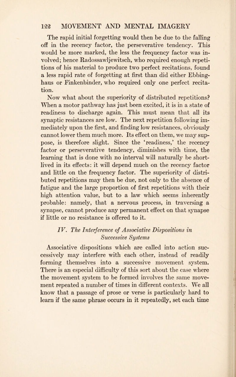 The rapid initial forgetting would then be due to the falling off in the recency factor, the perseverative tendency. This would be more marked, the less the frequency factor was in¬ volved; hence Radossawljewitsch, who required enough repeti¬ tions of his material to produce two perfect recitations, found a less rapid rate of forgetting at first than did either Ebbing- haus or Finkenbinder, who required only one perfect recita¬ tion. Now what about the superiority of distributed repetitions? When a motor pathway has just been excited, it is in a state of readiness to discharge again. This must mean that all its synaptic resistances are low. The next repetition following im¬ mediately upon the first, and finding low resistances, obviously cannot lower them much more. Its effect on them, we may sup¬ pose, is therefore slight. Since the ‘readiness,’ the recency factor or perseverative tendency, diminishes with time, the learning that is done with no interval will naturally be short¬ lived in its effects: it will depend much on the recency factor and little on the frequency factor. The superiority of distri¬ buted repetitions may then be due, not only to the absence of fatigue and the large proportion of first repetitions with their high attention value, but to a law which seems inherently probable: namely, that a nervous process, in traversing a synapse, cannot produce any permanent effect on that synapse if little or no resistance is offered to it. IV. The Interference of Associative Dispositions in Successive Systems Associative dispositions which are called into action suc¬ cessively may interfere with each other, instead of readily forming themselves into a successive movement system. There is an especial difficulty of this sort about the case where the movement system to be formed involves the same move¬ ment repeated a number of times in different contexts. We all know that a passage of prose or verse is particularly hard to learn if the same phrase occurs in it repeatedly, set each time