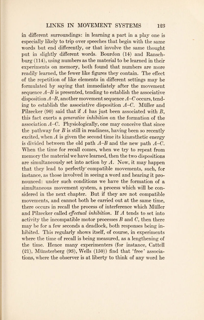 in different surroundings: in learning a part in a play one is especially likely to trip over speeches that begin with the same words but end differently, or that involve the same thought put in slightly different words. Bourdon (14) and Ransch- burg (114), using numbers as the material to be learned in their experiments on memory, both found that numbers are more readily learned, the fewer like figures they contain. The effect of the repetition of like elements in different settings may be formulated by saying that immediately after the movement sequence A-B is presented, tending to establish the associative disposition A-B, another movement sequence A-C occurs, tend¬ ing to establish the associative disposition A-C. Muller and Pilzecker (90) said that if A has just been associated with B, this fact exerts a generative inhibition on the formation of the association A-C. Physiologically, one may conceive that since the pathway for B is still in readiness, having been so recently excited, when A is given the second time its kinsesthetic energy is divided between the old path A-B and the new path A-C. When the time for recall comes, when we try to repeat from memory the material we have learned, then the two dispositions are simultaneously set into action by A. Now, it may happen that they lead to perfectly'compatible movements, such, for instance, as those involved in seeing a word and hearing it pro¬ nounced: under such conditions we have the formation of a simultaneous movement system, a process which will be con¬ sidered in the next chapter. But if they are not compatible movements, and cannot both be carried out at the same time, there occurs in recall the process of interference which Muller and Pilzecker called effectual inhibition. If A tends to set into activity the incompatible motor processes B and C, then there may be for a few seconds a deadlock, both responses being in¬ hibited. This regularly shows itself, of course, in experiments where the time of recall is being measured, as a lengthening of the time. Hence many experimenters (for instance, Cattell (21), Munsterberg (93), Wells (150)) find that ‘free’ associa¬ tions, where the observer is at liberty to think of any word he