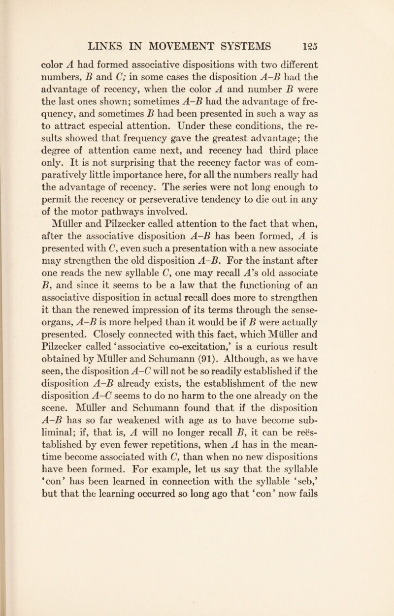 color A had formed associative dispositions with two different numbers, B and C; in some cases the disposition A-B had the advantage of recency, when the color A and number B were the last ones shown; sometimes A-B had the advantage of fre¬ quency, and sometimes B had been presented in such a way as to attract especial attention. Under these conditions, the re¬ sults showed that frequency gave the greatest advantage; the degree of attention came next, and recency had third place only. It is not surprising that the recency factor was of com¬ paratively little importance here, for all the numbers really had the advantage of recency. The series were not long enough to permit the recency or perseverative tendency to die out in any of the motor pathways involved. Muller and Pilzecker called attention to the fact that when, after the associative disposition A-B has been formed, A is presented with C, even such a presentation with a new associate may strengthen the old disposition A-B. For the instant after one reads the new syllable C, one may recall A’s old associate B, and since it seems to be a law that the functioning of an associative disposition in actual recall does more to strengthen it than the renewed impression of its terms through the sense- organs, A-B is more helped than it would be if B were actually presented. Closely connected with this fact, which Muller and Pilzecker called ‘ associative co-excitation,’ is a curious result obtained by Muller and Schumann (91). Although, as we have seen, the disposition A-C will not be so readily established if the disposition A-B already exists, the establishment of the new disposition A-C seems to do no harm to the one already on the scene. Muller and Schumann found that if the disposition A-B has so far weakened with age as to have become sub¬ liminal; if, that is, A will no longer recall B, it can be rees¬ tablished by even fewer repetitions, when A has in the mean¬ time become associated with C, than when no new dispositions have been formed. For example, let us say that the syllable ‘con’ has been learned in connection with the syllable ‘seb,’ but that the learning occurred so long ago that ‘con’ now fails