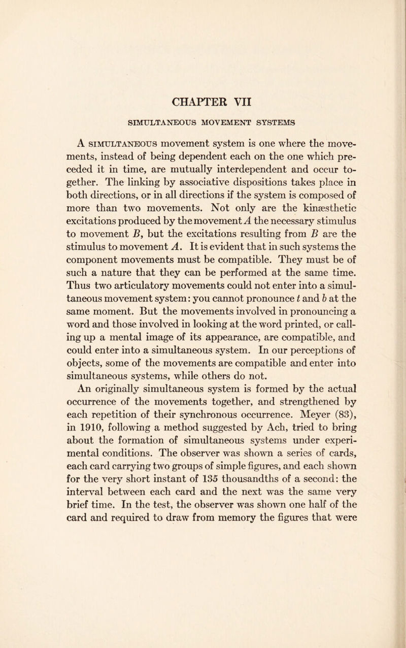 CHAPTER VII SIMULTANEOUS MOVEMENT SYSTEMS A simultaneous movement system is one where the move¬ ments, instead of being dependent each on the one which pre¬ ceded it in time, are mutually interdependent and occur to¬ gether. The linking by associative dispositions takes place in both directions, or in all directions if the system is composed of more than two movements. Not only are the kinsesthetic excitations produced by the movement A the necessary stimulus to movement B, but the excitations resulting from B are the stimulus to movement A. It is evident that in such systems the component movements must be compatible. They must be of such a nature that they can be performed at the same time. Thus two articulatory movements could not enter into a simul¬ taneous movement system: you cannot pronounce t and b at the same moment. But the movements involved in pronouncing a word and those involved in looking at the word printed, or call¬ ing up a mental image of its appearance, are compatible, and could enter into a simultaneous system. In our perceptions of objects, some of the movements are compatible and enter into simultaneous systems, while others do not. An originally simultaneous system is formed by the actual occurrence of the movements together, and strengthened by each repetition of their synchronous occurrence. Meyer (83), in 1910, following a method suggested by Ach, tried to bring about the formation of simultaneous systems under experi¬ mental conditions. The observer was shown a series of cards, each card carrying two groups of simple figures, and each shown for the very short instant of 135 thousandths of a second: the interval between each card and the next was the same very brief time. In the test, the observer was shown one half of the card and required to draw from memory the figures that were