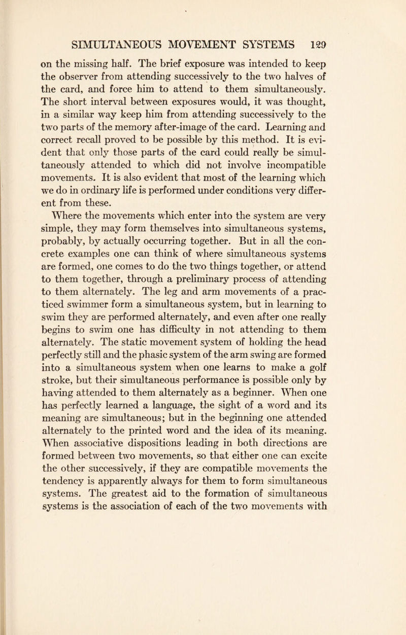 on the missing half. The brief exposure was intended to keep the observer from attending successively to the two halves of the card, and force him to attend to them simultaneously. The short interval between exposures would, it was thought, in a similar way keep him from attending successively to the two parts of the memory after-image of the card. Learning and correct recall proved to be possible by this method. It is evi¬ dent that only those parts of the card could really be simul¬ taneously attended to which did not involve incompatible movements. It is also evident that most of the learning which we do in ordinary life is performed under conditions very differ¬ ent from these. Where the movements which enter into the system are very simple, they may form themselves into simultaneous systems, probably, by actually occurring together. But in all the con¬ crete examples one can think of where simultaneous systems are formed, one comes to do the two things together, or attend to them together, through a preliminary process of attending to them alternately. The leg and arm movements of a prac¬ ticed swimmer form a simultaneous system, but in learning to swim they are performed alternately, and even after one really begins to swim one has difficulty in not attending to them alternately. The static movement system of holding the head perfectly still and the phasic system of the arm swing are formed into a simultaneous system when one learns to make a golf stroke, but their simultaneous performance is possible only by having attended to them alternately as a beginner. When one has perfectly learned a language, the sight of a word and its meaning are simultaneous; but in the beginning one attended alternately to the printed word and the idea of its meaning. When associative dispositions leading in both directions are formed between two movements, so that either one can excite the other successively, if they are compatible movements the tendency is apparently always for them to form simultaneous systems. The greatest aid to the formation of simultaneous systems is the association of each of the two movements with