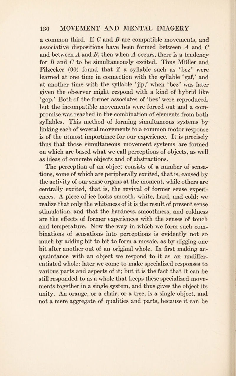 a common third. If C and B are compatible movements, and associative dispositions have been formed between A and C and between A and B, then when A occurs, there is a tendency for B and C to be simultaneously excited. Thus Muller and Pilzecker (90) found that if a syllable such as ‘bez’ were learned at one time in connection with the syllable ‘gat,’ and at another time with the syllable ‘jip,’ when ‘bez* was later given the observer might respond with a kind of hybrid like ‘gap.’ Both of the former associates of ‘bez’ were reproduced, but the incompatible movements were forced out and a com¬ promise was reached in the combination of elements from both syllables. This method of forming simultaneous systems by linking each of several movements to a common motor response is of the utmost importance for our experience. It is precisely thus that those simultaneous movement systems are formed on which are based what we call perceptions of objects, as well as ideas of concrete objects and of abstractions. The perception of an object consists of a number of sensa¬ tions, some of which are peripherally excited, that is, caused by the activity of our sense organs at the moment, while others are centrally excited, that is, the revival of former sense experi¬ ences. A piece of ice looks smooth, white, hard, and cold: we realize that only the whiteness of it is the result of present sense stimulation, and that the hardness, smoothness, and coldness are the effects of former experiences with the senses of touch and temperature. Now the way in which we form such com¬ binations of sensations into perceptions is evidently not so much by adding bit to bit to form a mosaic, as by digging one bit after another out of an original whole. In first making ac¬ quaintance with an object we respond to it as an undiffer¬ entiated whole: later we come to make specialized responses to various parts and aspects of it; but it is the fact that it can be still responded to as a whole that keeps these specialized move¬ ments together in a single system, and thus gives the object its unity. An orange, or a chair, or a tree, is a single object, and not a mere aggregate of qualities and parts, because it can be