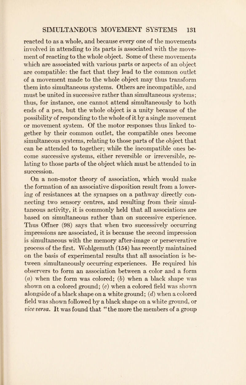 reacted to as a whole, and because every one of the movements involved in attending to its parts is associated with the move¬ ment of reacting to the whole object. Some of these movements which are associated with various parts or aspects of an object are compatible: the fact that they lead to the common outlet of a movement made to the whole object may thus transform them into simultaneous systems. Others are incompatible, and must be united in successive rather than simultaneous systems; thus, for instance, one cannot attend simultaneously to both ends of a pen, but the whole object is a unity because of the possibility of responding to the whole of it by a single movement or movement system. Of the motor responses thus linked to¬ gether by their common outlet, the compatible ones become simultaneous systems, relating to those parts of the object that can be attended to together; while the incompatible ones be¬ come successive systems, either reversible or irreversible, re¬ lating to those parts of the object which must be attended to in succession. On a non-motor theory of association, which would make the formation of an associative disposition result from a lower¬ ing of resistances at the synapses on a pathway directly con¬ necting two sensory centres, and resulting from their simul¬ taneous activity, it is commonly held that all associations are based on simultaneous rather than on successive experience. Thus Offner (98) says that when two successively occurring impressions are associated, it is because the second impression is simultaneous with the memory after-image or perseverative process of the first. Wohlgemuth (154) has recently maintained on the basis of experimental results that all association is be¬ tween simultaneously occurring experiences. He required his observers to form an association between a color and a form (a) when the form was colored; (6) when a black shape was shown on a colored ground; (c) when a colored field was shown alongside of a black shape on a white ground; (d) when a colored field was shown followed by a black shape on a white ground, or vice versa. It was found that “the more the members of a group