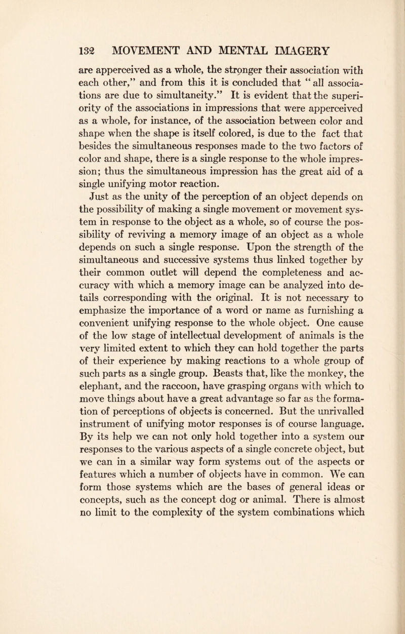 are apperceived as a whole, the stronger their association with each other,” and from this it is concluded that “ all associa¬ tions are due to simultaneity.” It is evident that the superi¬ ority of the associations in impressions that were apperceived as a whole, for instance, of the association between color and shape when the shape is itself colored, is due to the fact that besides the simultaneous responses made to the two factors of color and shape, there is a single response to the whole impres¬ sion; thus the simultaneous impression has the great aid of a single unifying motor reaction. Just as the unity of the perception of an object depends on the possibility of making a single movement or movement sys¬ tem in response to the object as a whole, so of course the pos¬ sibility of reviving a memory image of an object as a whole depends on such a single response. Upon the strength of the simultaneous and successive systems thus linked together by their common outlet will depend the completeness and ac¬ curacy with which a memory image can be analyzed into de¬ tails corresponding with the original. It is not necessary to emphasize the importance of a word or name as furnishing a convenient unifying response to the whole object. One cause of the low stage of intellectual development of animals is the very limited extent to which they can hold together the parts of their experience by making reactions to a whole group of such parts as a single group. Beasts that, like the monkey, the elephant, and the raccoon, have grasping organs with which to move things about have a great advantage so far as the forma¬ tion of perceptions of objects is concerned. But the unrivalled instrument of unifying motor responses is of course language. By its help we can not only hold together into a system our responses to the various aspects of a single concrete object, but we can in a similar way form systems out of the aspects or features which a number of objects have in common. We can form those systems which are the bases of general ideas or concepts, such as the concept dog or animal. There is almost no limit to the complexity of the system combinations which