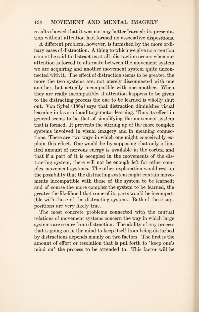 results showed that it was not any better learned; its presenta¬ tion without attention had formed no associative dispositions. A different problem, however, is furnished by the more ordi¬ nary cases of distraction. A thing to which we give no attention cannot be said to distract us at all: distraction occurs when our attention is forced to alternate between the movement system we are acquiring and another movement system quite uncon¬ nected with it. The effect of distraction seems to be greater, the more the two systems are, not merely disconnected with one another, but actually incompatible with one another. When they are really incompatible, if attention happens to be given to the distracting process the one to be learned is wholly shut out. Von Sybel (136a) says that distraction diminishes visual learning in favor of auditory-motor learning. Thus its effect in general seems to be that of simplifying the movement system that is formed. It prevents the stirring up of the more complex systems involved in visual imagery and in meaning connec¬ tions. There are two ways in which one might conceivably ex¬ plain this effect. One would be by supposing that only a lim¬ ited amount of nervous energy is available in the cortex, and that if a part of it is occupied in the movements of the dis¬ tracting system, there will not be enough left for other com¬ plex movement systems. The other explanation would rest on the possibility that the distracting system might contain move¬ ments incompatible with those of the system to be learned; and of course the more complex the system to be learned, the greater the likelihood that some of its parts would be incompat¬ ible with those of the distracting system. Both of these sup¬ positions are very likely true. The most concrete problems connected with the mutual relations of movement systems concern the way in which large systems are secure from distraction. The ability of any process that is going on in the mind to keep itself from being disturbed by distractions depends mainly on two factors. The first is the amount of effort or resolution that is put forth to ‘keep one’s mind on’ the process to be attended to. This factor will be